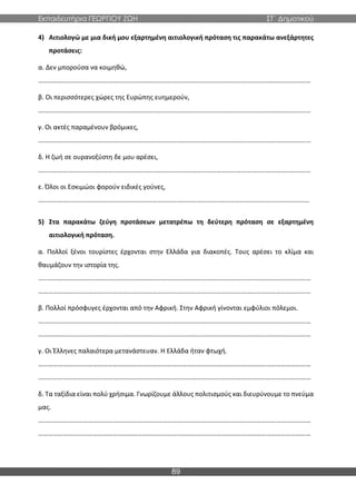 Εκπαιδευτήρια ΓΕΩΡΓΙΟΥ ΖΩΗ ΣΤ΄ Δημοτικού
89
4) Αιτιολογώ με μια δική μου εξαρτημένη αιτιολογική πρόταση τις παρακάτω ανεξάρτητες
προτάσεις:
α. Δεν μπορούσα να κοιμηθώ,
…………………………………………………………………………………………………………………………………………………
β. Οι περισσότερες χώρες της Ευρώπης ευημερούν,
…………………………………………………………………………………………………………………………………………………
γ. Οι ακτές παραμένουν βρόμικες,
…………………………………………………………………………………………………………………………………………………
δ. Η ζωή σε ουρανοξύστη δε μου αρέσει,
…………………………………………………………………………………………………………………………………………………
ε. Όλοι οι Εσκιμώοι φορούν ειδικές γούνες,
…………………………………………………………………………………………..……………………………………………………
5) Στα παρακάτω ζεύγη προτάσεων μετατρέπω τη δεύτερη πρόταση σε εξαρτημένη
αιτιολογική πρόταση.
α. Πολλοί ξένοι τουρίστες έρχονται στην Ελλάδα για διακοπές. Τους αρέσει το κλίμα και
θαυμάζουν την ιστορία της.
…………………………………………………………………………………………………………………………………………………
…………………………………………………………………………………………………………………………………………………
β. Πολλοί πρόσφυγες έρχονται από την Αφρική. Στην Αφρική γίνονται εμφύλιοι πόλεμοι.
…………………………………………………………………………………………………………………………………………………
…………………………………………………………………………………………………………………………………………………
γ. Οι Έλληνες παλαιότερα μετανάστευαν. Η Ελλάδα ήταν φτωχή.
…………………………………………………………………………………………………………………………………………………
…………………………………………………………………………………………………………………………………………………
δ. Τα ταξίδια είναι πολύ χρήσιμα. Γνωρίζουμε άλλους πολιτισμούς και διευρύνουμε το πνεύμα
μας.
…………………………………………………………………………………………………………………………………………………
…………………………………………………………………………………………………………………………………………………
 
