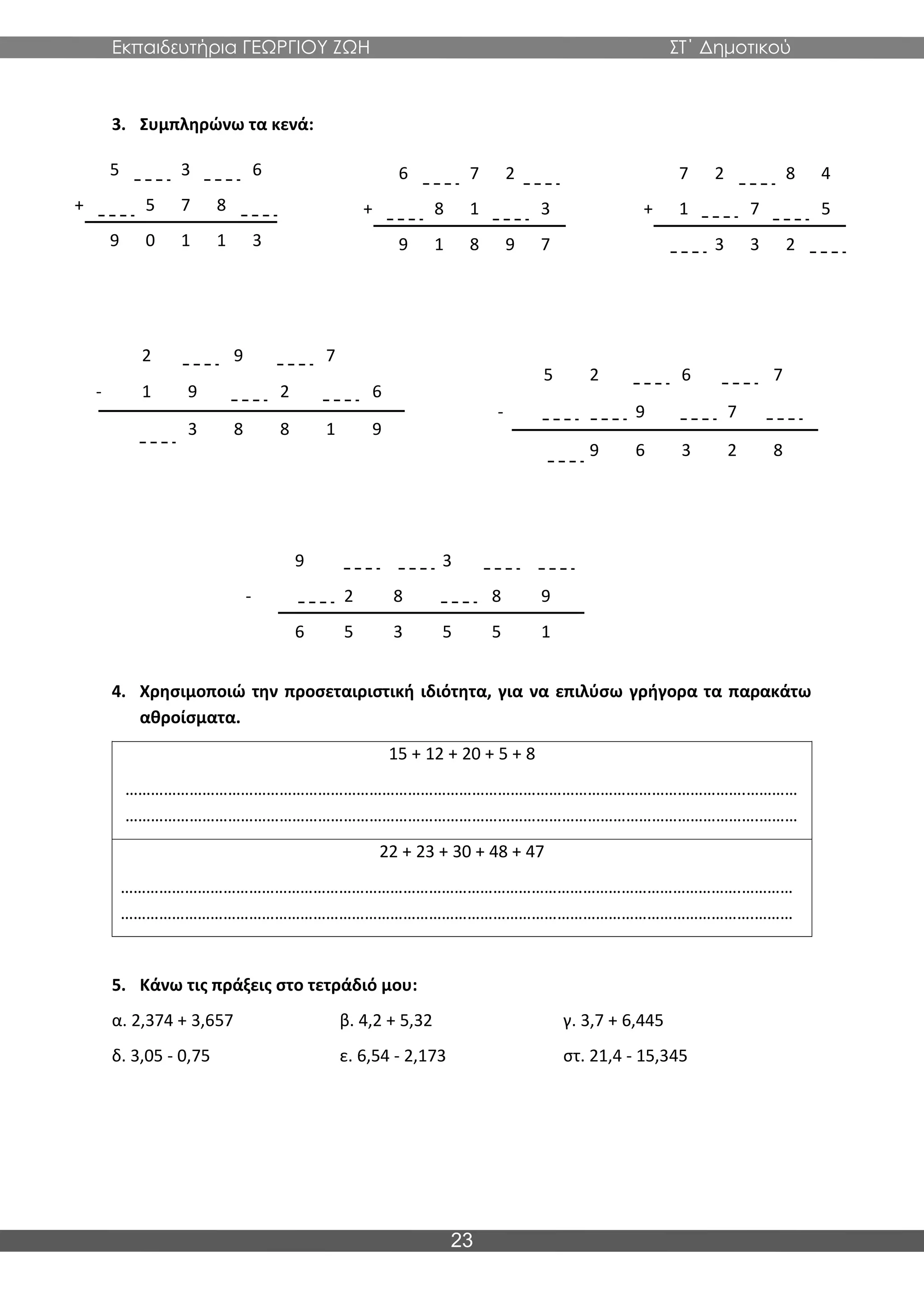Εκπαιδευτήρια ΓΕΩΡΓΙΟΥ ΖΩΗ ΣΤ΄ Δημοτικού
23
3. Συμπληρώνω τα κενά:
4. Χρησιμοποιώ την προσεταιριστική ιδιότητα, για να επιλύσω γρήγορα τα παρακάτω
αθροίσματα.
15 + 12 + 20 + 5 + 8
……………………………………………………………………………………………………………………………….…………
………………………………………………………………………………………………………………………………….………
22 + 23 + 30 + 48 + 47
……………………………………………………………………………………………………………………………….…………
………………………………………………………………………………………………………………………………….………
5. Κάνω τις πράξεις στο τετράδιό μου:
α. 2,374 + 3,657 β. 4,2 + 5,32 γ. 3,7 + 6,445
δ. 3,05 - 0,75 ε. 6,54 - 2,173 στ. 21,4 - 15,345
5 3 6
+ 5 7 8
9 0 1 1 3
6 7 2
+ 8 1 3
9 1 8 9 7
7 2 8 4
+ 1 7 5
3 3 2
2 9 7
- 1 9 2 6
3 8 8 1 9
5 2 6 7
- 9 7
9 6 3 2 8
9 3
- 2 8 8 9
6 5 3 5 5 1
 