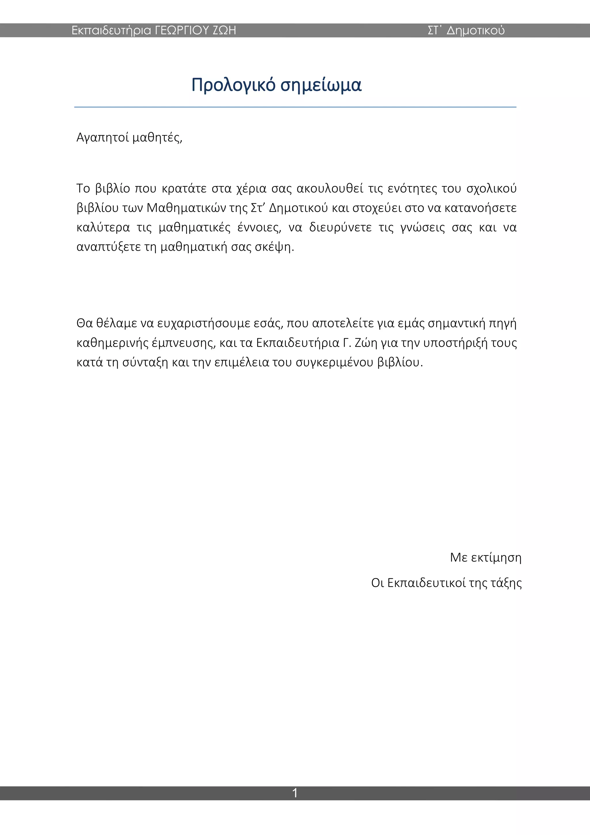Εκπαιδευτήρια ΓΕΩΡΓΙΟΥ ΖΩΗ ΣΤ΄ Δημοτικού
1
Προλογικό σημείωμα
Αγαπητοί μαθητές,
Το βιβλίο που κρατάτε στα χέρια σας ακουλουθεί τις ενότητες του σχολικού
βιβλίου των Μαθηματικών της Στ’ Δημοτικού και στοχεύει στο να κατανοήσετε
καλύτερα τις μαθηματικές έννοιες, να διευρύνετε τις γνώσεις σας και να
αναπτύξετε τη μαθηματική σας σκέψη.
Θα θέλαμε να ευχαριστήσουμε εσάς, που αποτελείτε για εμάς σημαντική πηγή
καθημερινής έμπνευσης, και τα Εκπαιδευτήρια Γ. Ζώη για την υποστήριξή τους
κατά τη σύνταξη και την επιμέλεια του συγκεριμένου βιβλίου.
Με εκτίμηση
Οι Εκπαιδευτικοί της τάξης
 