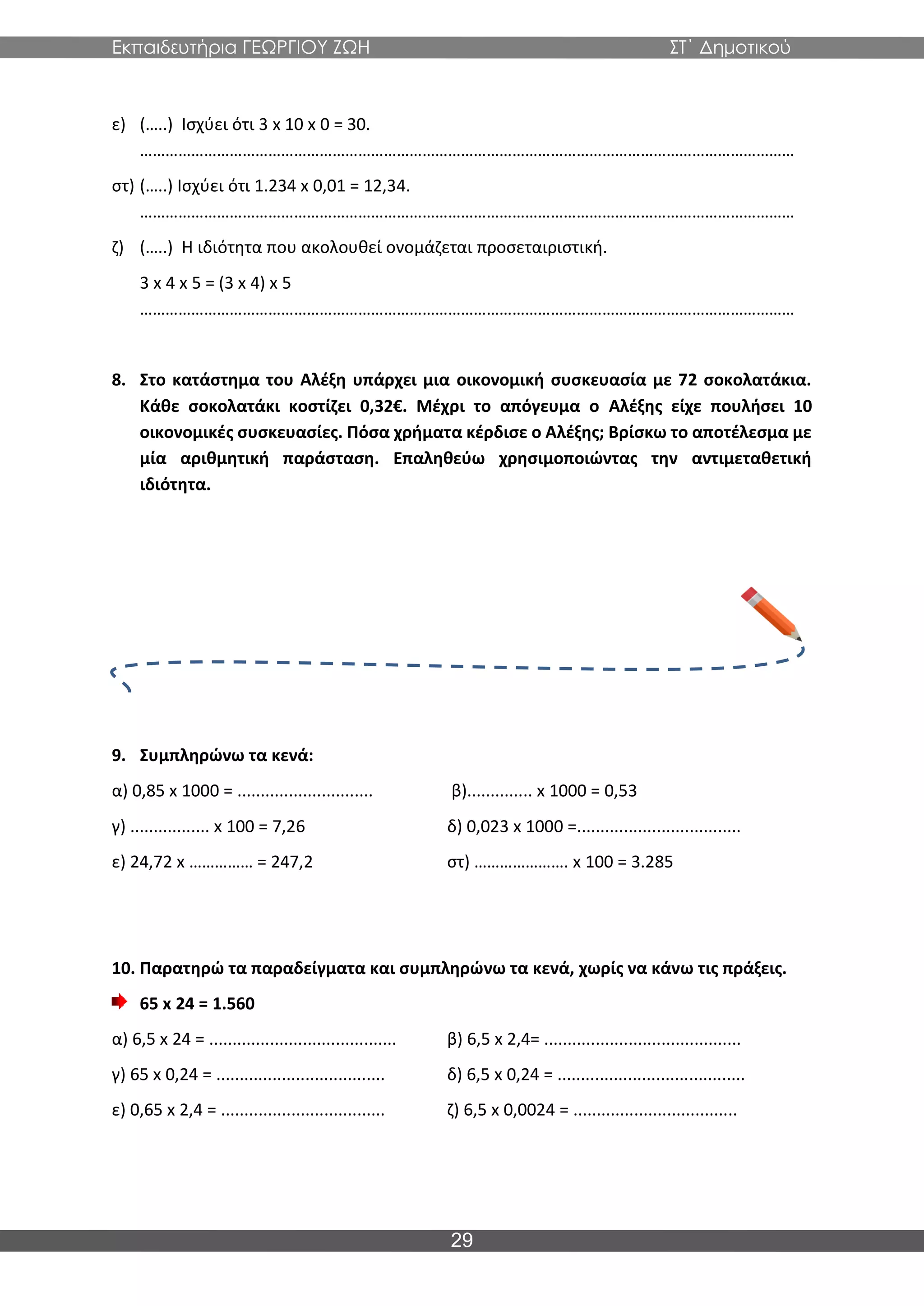 Εκπαιδευτήρια ΓΕΩΡΓΙΟΥ ΖΩΗ ΣΤ΄ Δημοτικού
29
ε) (…..) Ισχύει ότι 3 x 10 x 0 = 30.
………………………………………………………………………………………………………………………………………
στ) (…..) Ισχύει ότι 1.234 x 0,01 = 12,34.
………………………………………………………………………………………………………………………………………
ζ) (…..) Η ιδιότητα που ακολουθεί ονομάζεται προσεταιριστική.
3 x 4 x 5 = (3 x 4) x 5
………………………………………………………………………………………………………………………………………
8. Στο κατάστημα του Αλέξη υπάρχει μια οικονομική συσκευασία με 72 σοκολατάκια.
Κάθε σοκολατάκι κοστίζει 0,32€. Μέχρι το απόγευμα ο Αλέξης είχε πουλήσει 10
οικονομικές συσκευασίες. Πόσα χρήματα κέρδισε ο Αλέξης; Βρίσκω το αποτέλεσμα με
μία αριθμητική παράσταση. Επαληθεύω χρησιμοποιώντας την αντιμεταθετική
ιδιότητα.
9. Συμπληρώνω τα κενά:
α) 0,85 x 1000 = ............................. β).............. x 1000 = 0,53
γ) ................. x 100 = 7,26 δ) 0,023 x 1000 =...................................
ε) 24,72 x …………… = 247,2 στ) …………………. x 100 = 3.285
10. Παρατηρώ τα παραδείγματα και συμπληρώνω τα κενά, χωρίς να κάνω τις πράξεις.
65 x 24 = 1.560
α) 6,5 x 24 = ........................................ β) 6,5 x 2,4= ..........................................
γ) 65 x 0,24 = .................................... δ) 6,5 x 0,24 = ........................................
ε) 0,65 x 2,4 = ................................... ζ) 6,5 x 0,0024 = ...................................
 