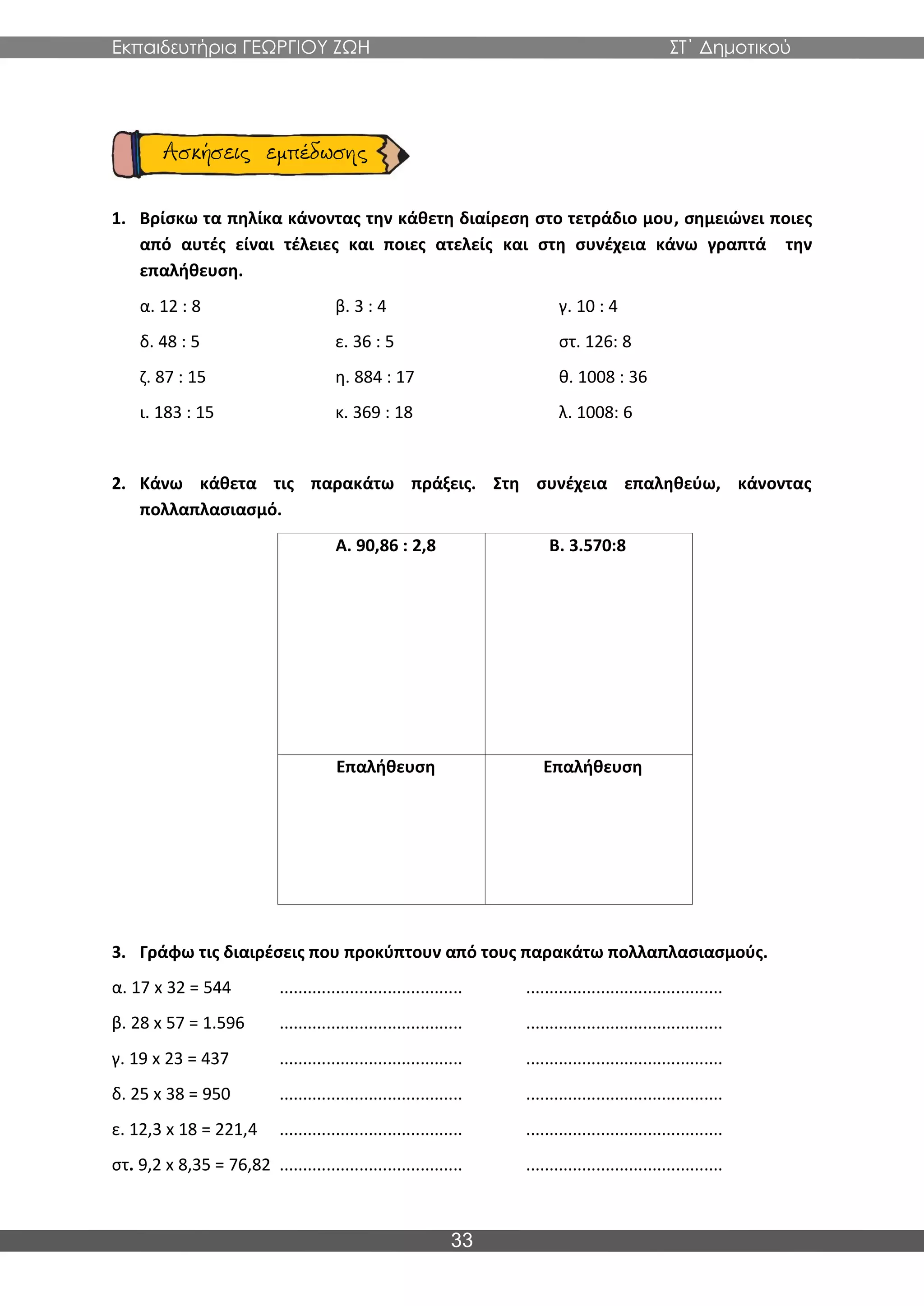 Εκπαιδευτήρια ΓΕΩΡΓΙΟΥ ΖΩΗ ΣΤ΄ Δημοτικού
33
1. Βρίσκω τα πηλίκα κάνοντας την κάθετη διαίρεση στο τετράδιο μου, σημειώνει ποιες
από αυτές είναι τέλειες και ποιες ατελείς και στη συνέχεια κάνω γραπτά την
επαλήθευση.
α. 12 : 8 β. 3 : 4 γ. 10 : 4
δ. 48 : 5 ε. 36 : 5 στ. 126: 8
ζ. 87 : 15 η. 884 : 17 θ. 1008 : 36
ι. 183 : 15 κ. 369 : 18 λ. 1008: 6
2. Κάνω κάθετα τις παρακάτω πράξεις. Στη συνέχεια επαληθεύω, κάνοντας
πολλαπλασιασμό.
Α. 90,86 : 2,8 Β. 3.570:8
Επαλήθευση Επαλήθευση
3. Γράφω τις διαιρέσεις που προκύπτουν από τους παρακάτω πολλαπλασιασμούς.
α. 17 x 32 = 544 ....................................... ..........................................
β. 28 x 57 = 1.596 ....................................... ..........................................
γ. 19 x 23 = 437 ....................................... ..........................................
δ. 25 x 38 = 950 ....................................... ..........................................
ε. 12,3 x 18 = 221,4 ....................................... ..........................................
στ. 9,2 x 8,35 = 76,82 ....................................... ..........................................
 