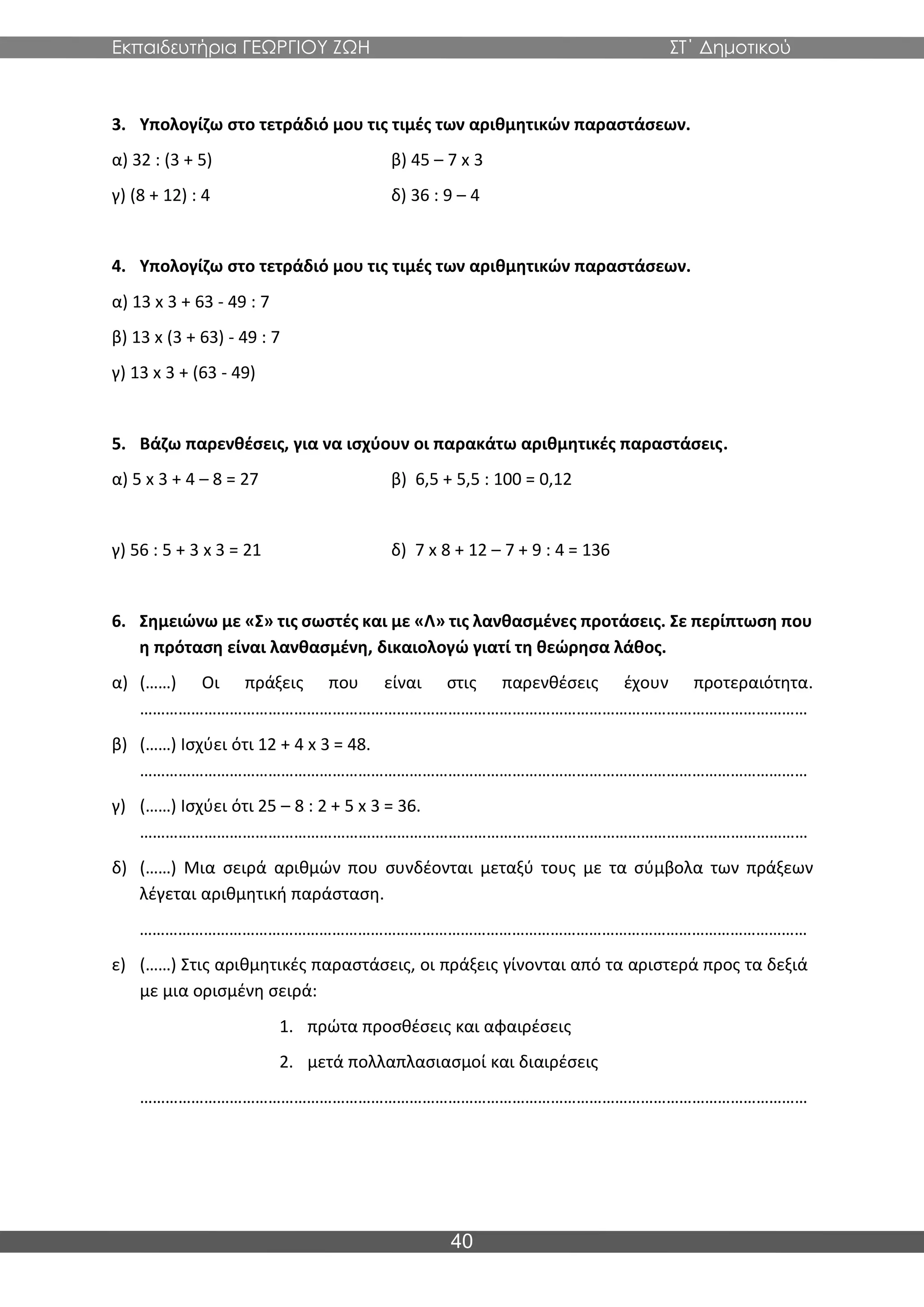 Εκπαιδευτήρια ΓΕΩΡΓΙΟΥ ΖΩΗ ΣΤ΄ Δημοτικού
40
3. Υπολογίζω στο τετράδιό μου τις τιμές των αριθμητικών παραστάσεων.
α) 32 : (3 + 5) β) 45 – 7 x 3
γ) (8 + 12) : 4 δ) 36 : 9 – 4
4. Υπολογίζω στο τετράδιό μου τις τιμές των αριθμητικών παραστάσεων.
α) 13 x 3 + 63 - 49 : 7
β) 13 x (3 + 63) - 49 : 7
γ) 13 x 3 + (63 - 49)
5. Βάζω παρενθέσεις, για να ισχύουν οι παρακάτω αριθμητικές παραστάσεις.
α) 5 x 3 + 4 – 8 = 27 β) 6,5 + 5,5 : 100 = 0,12
γ) 56 : 5 + 3 x 3 = 21 δ) 7 x 8 + 12 – 7 + 9 : 4 = 136
6. Σημειώνω με «Σ» τις σωστές και με «Λ» τις λανθασμένες προτάσεις. Σε περίπτωση που
η πρόταση είναι λανθασμένη, δικαιολογώ γιατί τη θεώρησα λάθος.
α) (……) Οι πράξεις που είναι στις παρενθέσεις έχουν προτεραιότητα.
…………………………………………………………………………………………………………………………………………
β) (……) Ισχύει ότι 12 + 4 x 3 = 48.
…………………………………………………………………………………………………………………………………………
γ) (……) Ισχύει ότι 25 – 8 : 2 + 5 x 3 = 36.
…………………………………………………………………………………………………………………………………………
δ) (……) Μια σειρά αριθμών που συνδέονται μεταξύ τους με τα σύμβολα των πράξεων
λέγεται αριθμητική παράσταση.
…………………………………………………………………………………………………………………………………………
ε) (……) Στις αριθμητικές παραστάσεις, οι πράξεις γίνονται από τα αριστερά προς τα δεξιά
με μια ορισμένη σειρά:
1. πρώτα προσθέσεις και αφαιρέσεις
2. μετά πολλαπλασιασμοί και διαιρέσεις
…………………………………………………………………………………………………………………………………………
 