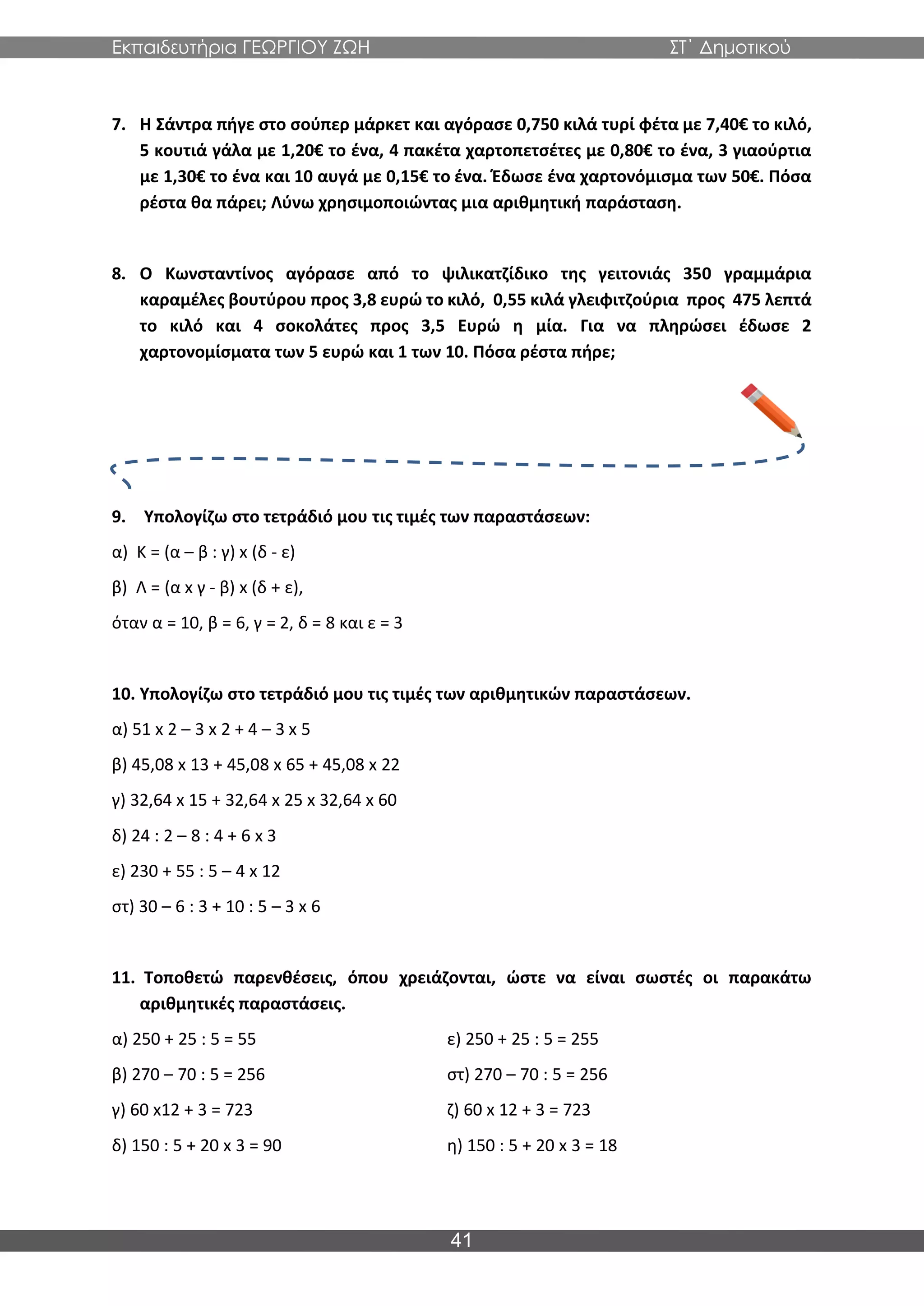 Εκπαιδευτήρια ΓΕΩΡΓΙΟΥ ΖΩΗ ΣΤ΄ Δημοτικού
41
7. Η Σάντρα πήγε στο σούπερ μάρκετ και αγόρασε 0,750 κιλά τυρί φέτα με 7,40€ το κιλό,
5 κουτιά γάλα με 1,20€ το ένα, 4 πακέτα χαρτοπετσέτες με 0,80€ το ένα, 3 γιαούρτια
με 1,30€ το ένα και 10 αυγά με 0,15€ το ένα. Έδωσε ένα χαρτονόμισμα των 50€. Πόσα
ρέστα θα πάρει; Λύνω χρησιμοποιώντας μια αριθμητική παράσταση.
8. Ο Κωνσταντίνος αγόρασε από το ψιλικατζίδικο της γειτονιάς 350 γραμμάρια
καραμέλες βουτύρου προς 3,8 ευρώ το κιλό, 0,55 κιλά γλειφιτζούρια προς 475 λεπτά
το κιλό και 4 σοκολάτες προς 3,5 Ευρώ η μία. Για να πληρώσει έδωσε 2
χαρτονομίσματα των 5 ευρώ και 1 των 10. Πόσα ρέστα πήρε;
9. Υπολογίζω στο τετράδιό μου τις τιμές των παραστάσεων:
α) Κ = (α – β : γ) x (δ - ε)
β) Λ = (α x γ - β) x (δ + ε),
όταν α = 10, β = 6, γ = 2, δ = 8 και ε = 3
10. Υπολογίζω στο τετράδιό μου τις τιμές των αριθμητικών παραστάσεων.
α) 51 x 2 – 3 x 2 + 4 – 3 x 5
β) 45,08 x 13 + 45,08 x 65 + 45,08 x 22
γ) 32,64 x 15 + 32,64 x 25 x 32,64 x 60
δ) 24 : 2 – 8 : 4 + 6 x 3
ε) 230 + 55 : 5 – 4 x 12
στ) 30 – 6 : 3 + 10 : 5 – 3 x 6
11. Τοποθετώ παρενθέσεις, όπου χρειάζονται, ώστε να είναι σωστές οι παρακάτω
αριθμητικές παραστάσεις.
α) 250 + 25 : 5 = 55 ε) 250 + 25 : 5 = 255
β) 270 – 70 : 5 = 256 στ) 270 – 70 : 5 = 256
γ) 60 x12 + 3 = 723 ζ) 60 x 12 + 3 = 723
δ) 150 : 5 + 20 x 3 = 90 η) 150 : 5 + 20 x 3 = 18
 