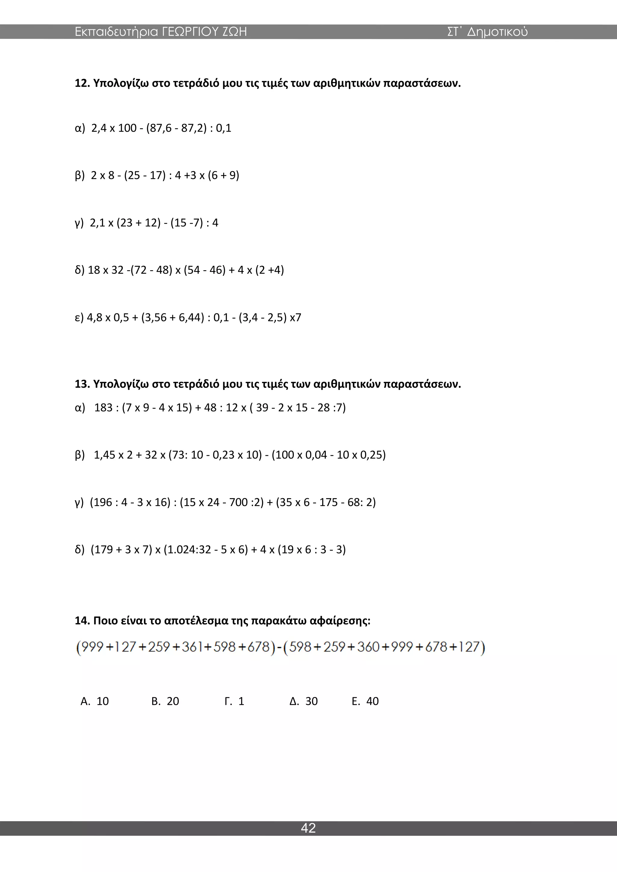 Εκπαιδευτήρια ΓΕΩΡΓΙΟΥ ΖΩΗ ΣΤ΄ Δημοτικού
42
12. Υπολογίζω στο τετράδιό μου τις τιμές των αριθμητικών παραστάσεων.
α) 2,4 x 100 - (87,6 - 87,2) : 0,1
β) 2 x 8 - (25 - 17) : 4 +3 x (6 + 9)
γ) 2,1 x (23 + 12) - (15 -7) : 4
δ) 18 x 32 -(72 - 48) x (54 - 46) + 4 x (2 +4)
ε) 4,8 x 0,5 + (3,56 + 6,44) : 0,1 - (3,4 - 2,5) x7
13. Υπολογίζω στο τετράδιό μου τις τιμές των αριθμητικών παραστάσεων.
α) 183 : (7 x 9 - 4 x 15) + 48 : 12 x ( 39 - 2 x 15 - 28 :7)
β) 1,45 x 2 + 32 x (73: 10 - 0,23 x 10) - (100 x 0,04 - 10 x 0,25)
γ) (196 : 4 - 3 x 16) : (15 x 24 - 700 :2) + (35 x 6 - 175 - 68: 2)
δ) (179 + 3 x 7) x (1.024:32 - 5 x 6) + 4 x (19 x 6 : 3 - 3)
14. Ποιο είναι το αποτέλεσμα της παρακάτω αφαίρεσης:
Α. 10 Β. 20 Γ. 1 Δ. 30 Ε. 40
 