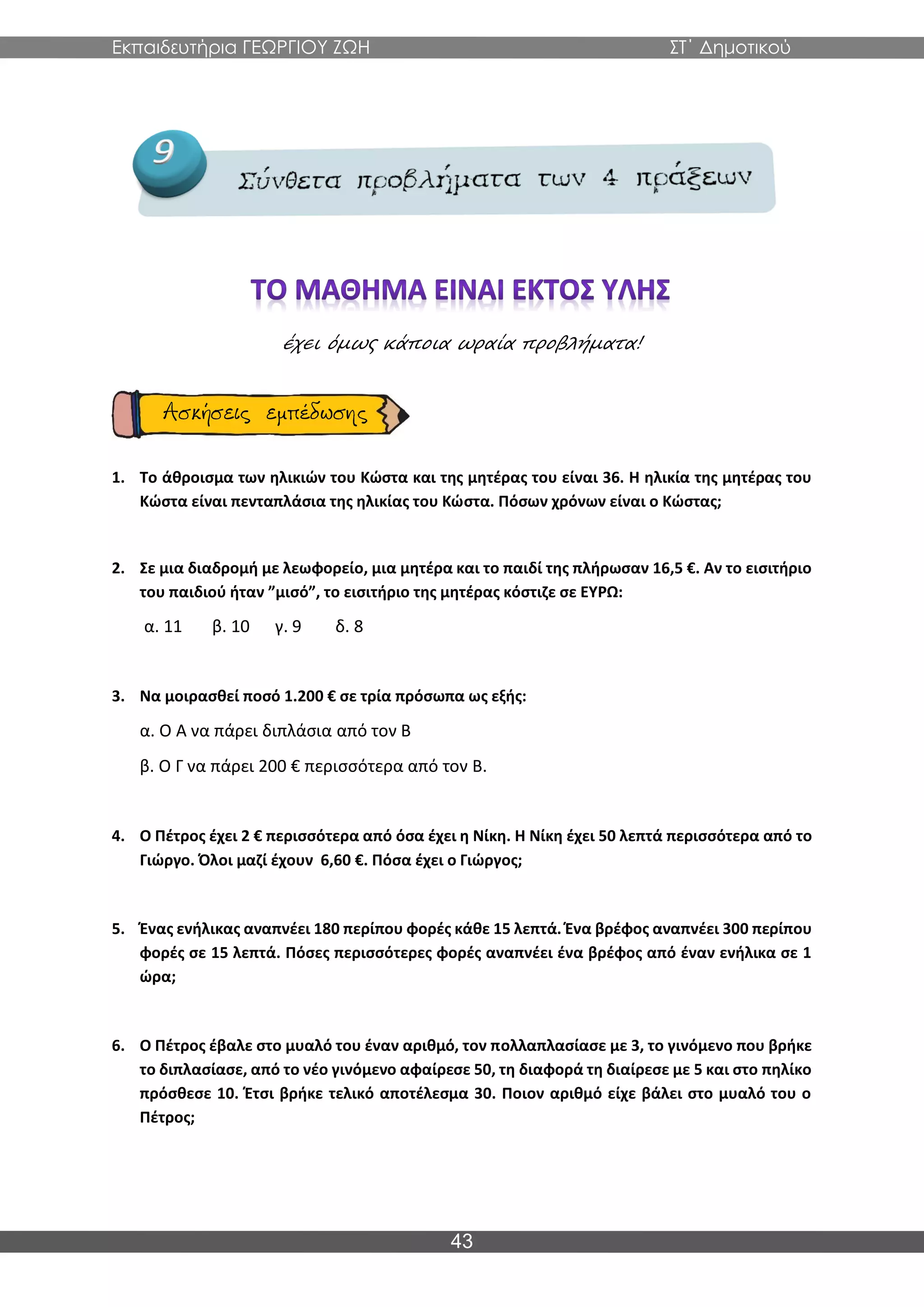 Εκπαιδευτήρια ΓΕΩΡΓΙΟΥ ΖΩΗ ΣΤ΄ Δημοτικού
43
έχει όμως κάποια ωραία προβλήματα!
1. Το άθροισμα των ηλικιών του Κώστα και της μητέρας του είναι 36. Η ηλικία της μητέρας του
Κώστα είναι πενταπλάσια της ηλικίας του Κώστα. Πόσων χρόνων είναι ο Κώστας;
2. Σε μια διαδρομή με λεωφορείο, μια μητέρα και το παιδί της πλήρωσαν 16,5 €. Αν το εισιτήριο
του παιδιού ήταν ”μισό”, το εισιτήριο της μητέρας κόστιζε σε ΕΥΡΩ:
α. 11 β. 10 γ. 9 δ. 8
3. Να μοιρασθεί ποσό 1.200 € σε τρία πρόσωπα ως εξής:
α. Ο Α να πάρει διπλάσια από τον Β
β. Ο Γ να πάρει 200 € περισσότερα από τον Β.
4. Ο Πέτρος έχει 2 € περισσότερα από όσα έχει η Νίκη. Η Νίκη έχει 50 λεπτά περισσότερα από το
Γιώργο. Όλοι μαζί έχουν 6,60 €. Πόσα έχει ο Γιώργος;
5. Ένας ενήλικας αναπνέει 180 περίπου φορές κάθε 15 λεπτά. Ένα βρέφος αναπνέει 300 περίπου
φορές σε 15 λεπτά. Πόσες περισσότερες φορές αναπνέει ένα βρέφος από έναν ενήλικα σε 1
ώρα;
6. Ο Πέτρος έβαλε στο μυαλό του έναν αριθμό, τον πολλαπλασίασε με 3, το γινόμενο που βρήκε
το διπλασίασε, από το νέο γινόμενο αφαίρεσε 50, τη διαφορά τη διαίρεσε με 5 και στο πηλίκο
πρόσθεσε 10. Έτσι βρήκε τελικό αποτέλεσμα 30. Ποιον αριθμό είχε βάλει στο μυαλό του ο
Πέτρος;
 