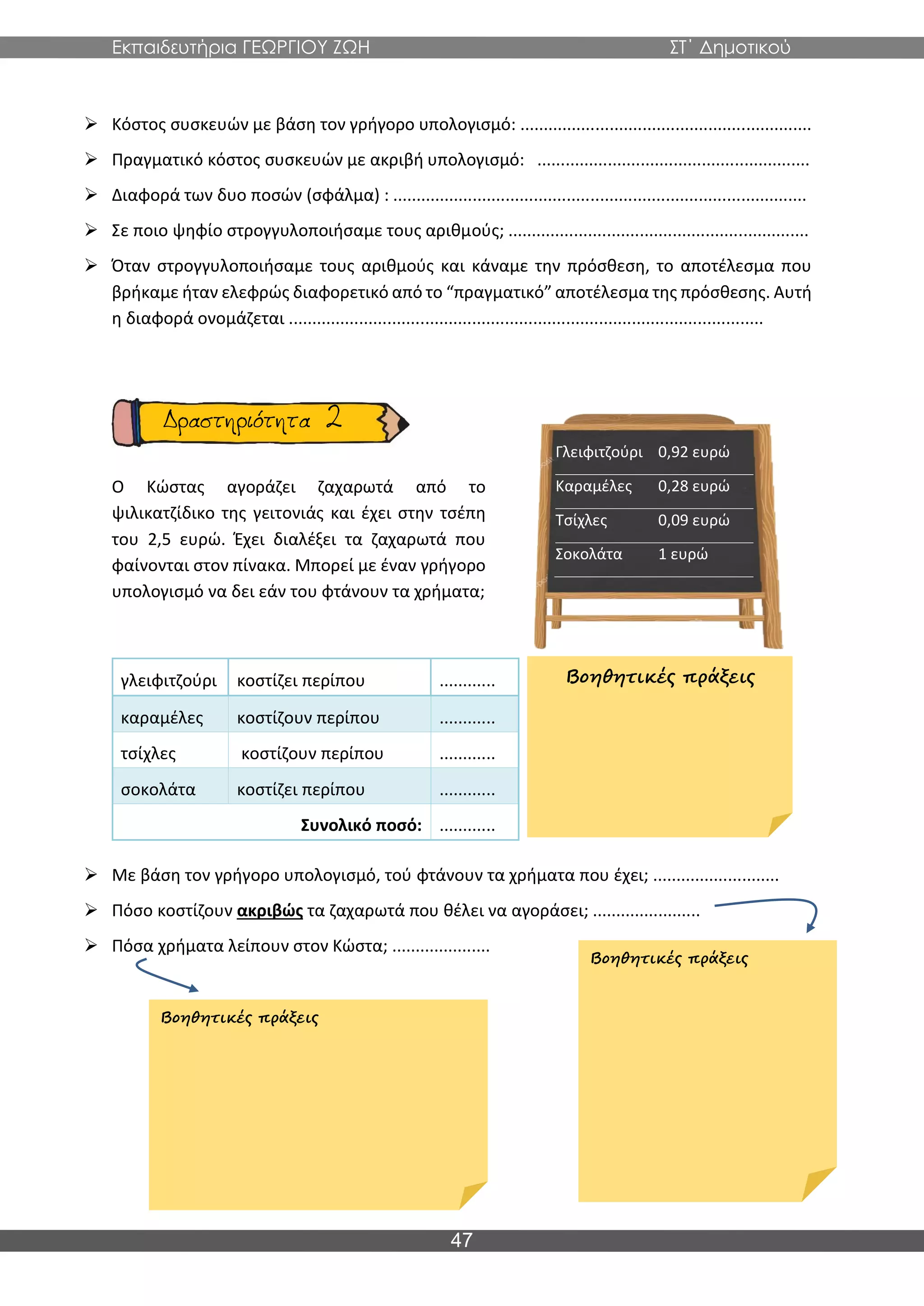 Εκπαιδευτήρια ΓΕΩΡΓΙΟΥ ΖΩΗ ΣΤ΄ Δημοτικού
47
➢ Κόστος συσκευών με βάση τον γρήγορο υπολογισμό: ..............................................................
➢ Πραγματικό κόστος συσκευών με ακριβή υπολογισμό: ..........................................................
➢ Διαφορά των δυο ποσών (σφάλμα) : ........................................................................................
➢ Σε ποιο ψηφίο στρογγυλοποιήσαμε τους αριθμούς; ................................................................
➢ Όταν στρογγυλοποιήσαμε τους αριθμούς και κάναμε την πρόσθεση, το αποτέλεσμα που
βρήκαμε ήταν ελεφρώς διαφορετικό από το “πραγματικό” αποτέλεσμα της πρόσθεσης. Αυτή
η διαφορά ονομάζεται .....................................................................................................
Ο Κώστας αγοράζει ζαχαρωτά από το
ψιλικατζίδικο της γειτονιάς και έχει στην τσέπη
του 2,5 ευρώ. Έχει διαλέξει τα ζαχαρωτά που
φαίνονται στον πίνακα. Μπορεί με έναν γρήγορο
υπολογισμό να δει εάν του φτάνουν τα χρήματα;
➢ Με βάση τον γρήγορο υπολογισμό, τού φτάνουν τα χρήματα που έχει; ...........................
➢ Πόσο κοστίζουν ακριβώς τα ζαχαρωτά που θέλει να αγοράσει; .......................
➢ Πόσα χρήματα λείπουν στον Κώστα; .....................
Γλειφιτζούρι 0,92 ευρώ
Καραμέλες 0,28 ευρώ
Τσίχλες 0,09 ευρώ
Σοκολάτα 1 ευρώ
γλειφιτζούρι κοστίζει περίπου ............
καραμέλες κοστίζουν περίπου ............
τσίχλες κοστίζουν περίπου ............
σοκολάτα κοστίζει περίπου ............
Συνολικό ποσό: ............
Βοηθητικές πράξεις
Βοηθητικές πράξεις
Βοηθητικές πράξεις
 