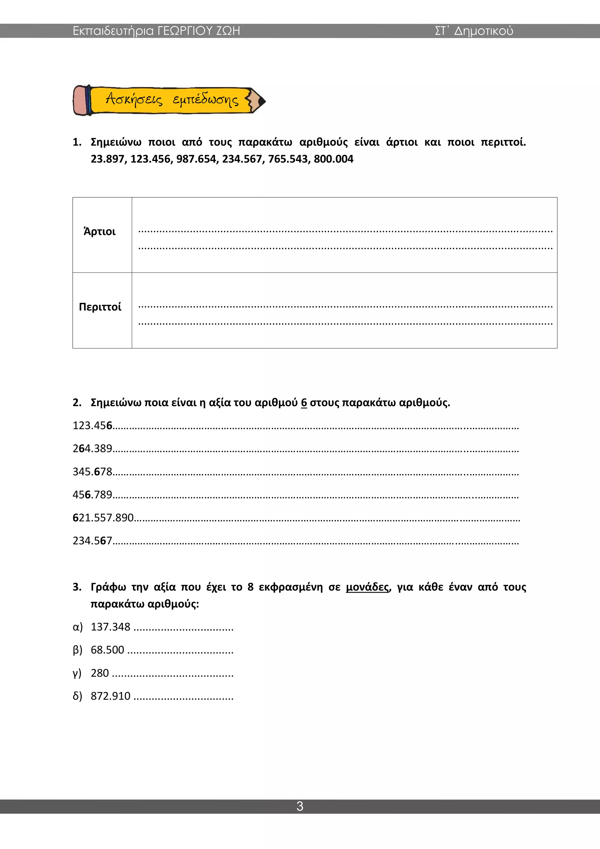Εκπαιδευτήρια ΓΕΩΡΓΙΟΥ ΖΩΗ ΣΤ΄ Δημοτικού
3
1. Σημειώνω ποιοι από τους παρακάτω αριθμούς είναι άρτιοι και ποιοι περιττοί.
23.897, 123.456, 987.654, 234.567, 765.543, 800.004
Άρτιοι ........................................................................................................................................
........................................................................................................................................
Περιττοί ........................................................................................................................................
........................................................................................................................................
2. Σημειώνω ποια είναι η αξία του αριθμού 6 στους παρακάτω αριθμούς.
123.456………………………………………………………………………………………………………………..………………
264.389………………………………………………………………………………………………………………..………………
345.678………………………………………………………………………………………………………………..………………
456.789…………………………………………………………………………………………………………………..……………
621.557.890……………………………………………………………………………………………………….…………………
234.567……………………………………………………………………………………………………………..…………………
3. Γράφω την αξία που έχει το 8 εκφρασμένη σε μονάδες, για κάθε έναν από τους
παρακάτω αριθμούς:
α) 137.348 .................................
β) 68.500 ...................................
γ) 280 ........................................
δ) 872.910 .................................
 