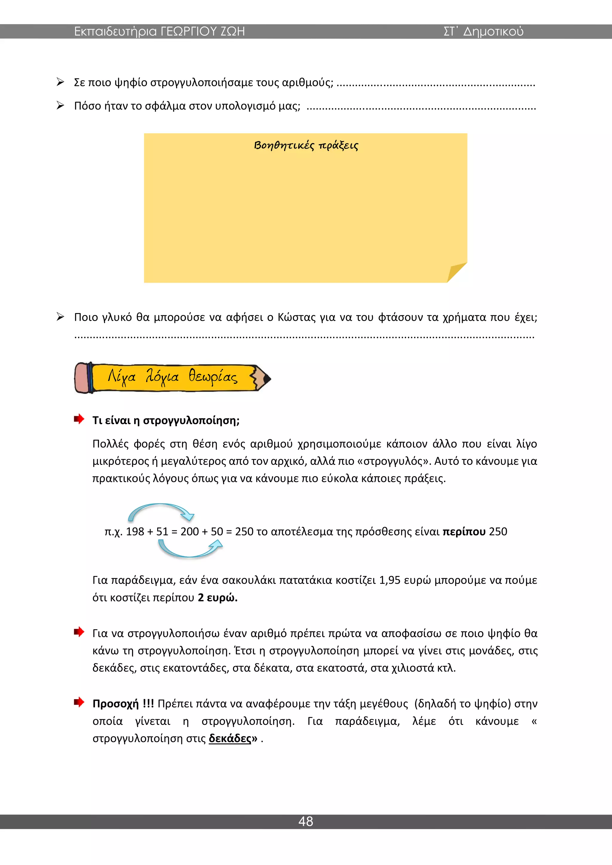 Εκπαιδευτήρια ΓΕΩΡΓΙΟΥ ΖΩΗ ΣΤ΄ Δημοτικού
48
➢ Σε ποιο ψηφίο στρογγυλοποιήσαμε τους αριθμούς; ................................................................
➢ Πόσο ήταν το σφάλμα στον υπολογισμό μας; ..........................................................................
➢ Ποιο γλυκό θα μπορούσε να αφήσει ο Κώστας για να του φτάσουν τα χρήματα που έχει;
....................................................................................................................................................
Τι είναι η στρογγυλοποίηση;
Πολλές φορές στη θέση ενός αριθμού χρησιμοποιούμε κάποιον άλλο που είναι λίγο
μικρότερος ή μεγαλύτερος από τον αρχικό, αλλά πιο «στρογγυλός». Αυτό το κάνουμε για
πρακτικούς λόγους όπως για να κάνουμε πιο εύκολα κάποιες πράξεις.
π.χ. 198 + 51 = 200 + 50 = 250 το αποτέλεσμα της πρόσθεσης είναι περίπου 250
Για παράδειγμα, εάν ένα σακουλάκι πατατάκια κοστίζει 1,95 ευρώ μπορούμε να πούμε
ότι κοστίζει περίπου 2 ευρώ.
Για να στρογγυλοποιήσω έναν αριθμό πρέπει πρώτα να αποφασίσω σε ποιο ψηφίο θα
κάνω τη στρογγυλοποίηση. Έτσι η στρογγυλοποίηση μπορεί να γίνει στις μονάδες, στις
δεκάδες, στις εκατοντάδες, στα δέκατα, στα εκατοστά, στα χιλιοστά κτλ.
Προσοχή !!! Πρέπει πάντα να αναφέρουμε την τάξη μεγέθους (δηλαδή το ψηφίο) στην
οποία γίνεται η στρογγυλοποίηση. Για παράδειγμα, λέμε ότι κάνουμε «
στρογγυλοποίηση στις δεκάδες» .
Βοηθητικές πράξεις
 