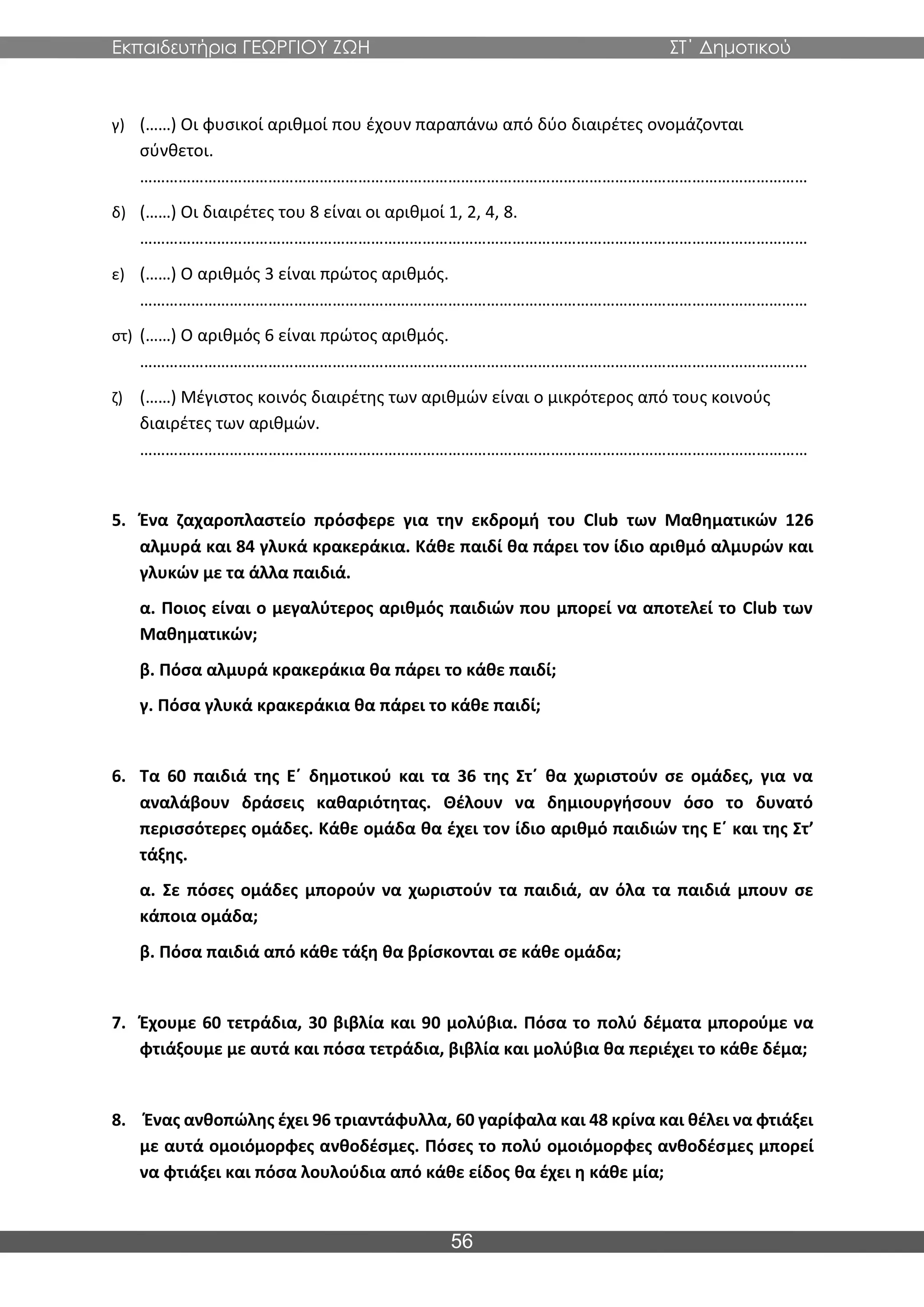 Εκπαιδευτήρια ΓΕΩΡΓΙΟΥ ΖΩΗ ΣΤ΄ Δημοτικού
56
γ) (……) Οι φυσικοί αριθμοί που έχουν παραπάνω από δύο διαιρέτες ονομάζονται
σύνθετοι.
…………………………………………………………………………………………………………………………………………
δ) (……) Οι διαιρέτες του 8 είναι οι αριθμοί 1, 2, 4, 8.
…………………………………………………………………………………………………………………………………………
ε) (……) Ο αριθμός 3 είναι πρώτος αριθμός.
…………………………………………………………………………………………………………………………………………
στ) (……) Ο αριθμός 6 είναι πρώτος αριθμός.
…………………………………………………………………………………………………………………………………………
ζ) (……) Μέγιστος κοινός διαιρέτης των αριθμών είναι ο μικρότερος από τους κοινούς
διαιρέτες των αριθμών.
…………………………………………………………………………………………………………………………………………
5. Ένα ζαχαροπλαστείο πρόσφερε για την εκδρομή του Club των Μαθηματικών 126
αλμυρά και 84 γλυκά κρακεράκια. Κάθε παιδί θα πάρει τον ίδιο αριθμό αλμυρών και
γλυκών με τα άλλα παιδιά.
α. Ποιος είναι ο μεγαλύτερος αριθμός παιδιών που μπορεί να αποτελεί το Club των
Μαθηματικών;
β. Πόσα αλμυρά κρακεράκια θα πάρει το κάθε παιδί;
γ. Πόσα γλυκά κρακεράκια θα πάρει το κάθε παιδί;
6. Τα 60 παιδιά της Ε΄ δημοτικού και τα 36 της Στ΄ θα χωριστούν σε ομάδες, για να
αναλάβουν δράσεις καθαριότητας. Θέλουν να δημιουργήσουν όσο το δυνατό
περισσότερες ομάδες. Κάθε ομάδα θα έχει τον ίδιο αριθμό παιδιών της Ε΄ και της Στ’
τάξης.
α. Σε πόσες ομάδες μπορούν να χωριστούν τα παιδιά, αν όλα τα παιδιά μπουν σε
κάποια ομάδα;
β. Πόσα παιδιά από κάθε τάξη θα βρίσκονται σε κάθε ομάδα;
7. Έχουμε 60 τετράδια, 30 βιβλία και 90 μολύβια. Πόσα το πολύ δέματα μπορούμε να
φτιάξουμε με αυτά και πόσα τετράδια, βιβλία και μολύβια θα περιέχει το κάθε δέμα;
8. Ένας ανθοπώλης έχει 96 τριαντάφυλλα, 60 γαρίφαλα και 48 κρίνα και θέλει να φτιάξει
με αυτά ομοιόμορφες ανθοδέσμες. Πόσες το πολύ ομοιόμορφες ανθοδέσμες μπορεί
να φτιάξει και πόσα λουλούδια από κάθε είδος θα έχει η κάθε μία;
 