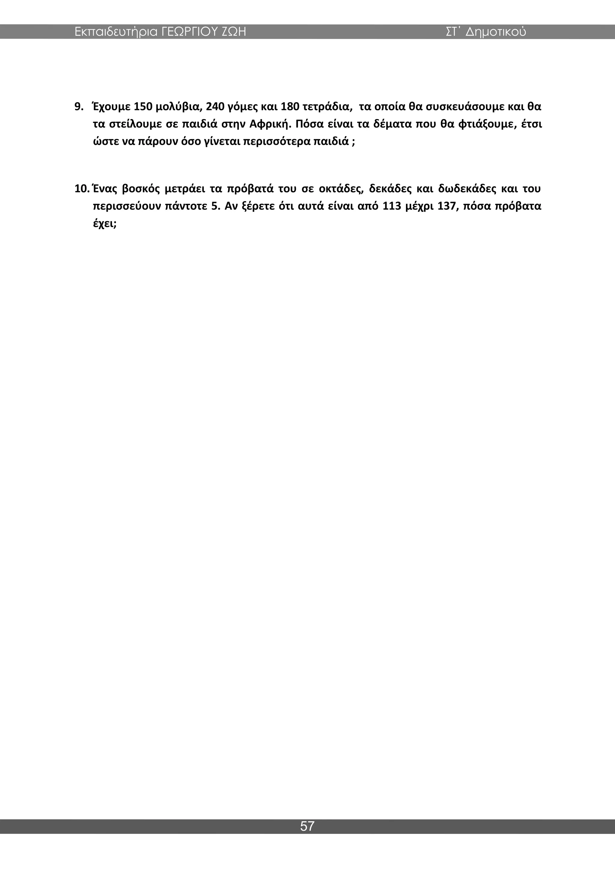 Εκπαιδευτήρια ΓΕΩΡΓΙΟΥ ΖΩΗ ΣΤ΄ Δημοτικού
57
9. Έχουμε 150 μολύβια, 240 γόμες και 180 τετράδια, τα οποία θα συσκευάσουμε και θα
τα στείλουμε σε παιδιά στην Αφρική. Πόσα είναι τα δέματα που θα φτιάξουμε, έτσι
ώστε να πάρουν όσο γίνεται περισσότερα παιδιά ;
10. Ένας βοσκός μετράει τα πρόβατά του σε οκτάδες, δεκάδες και δωδεκάδες και του
περισσεύουν πάντοτε 5. Αν ξέρετε ότι αυτά είναι από 113 μέχρι 137, πόσα πρόβατα
έχει;
 