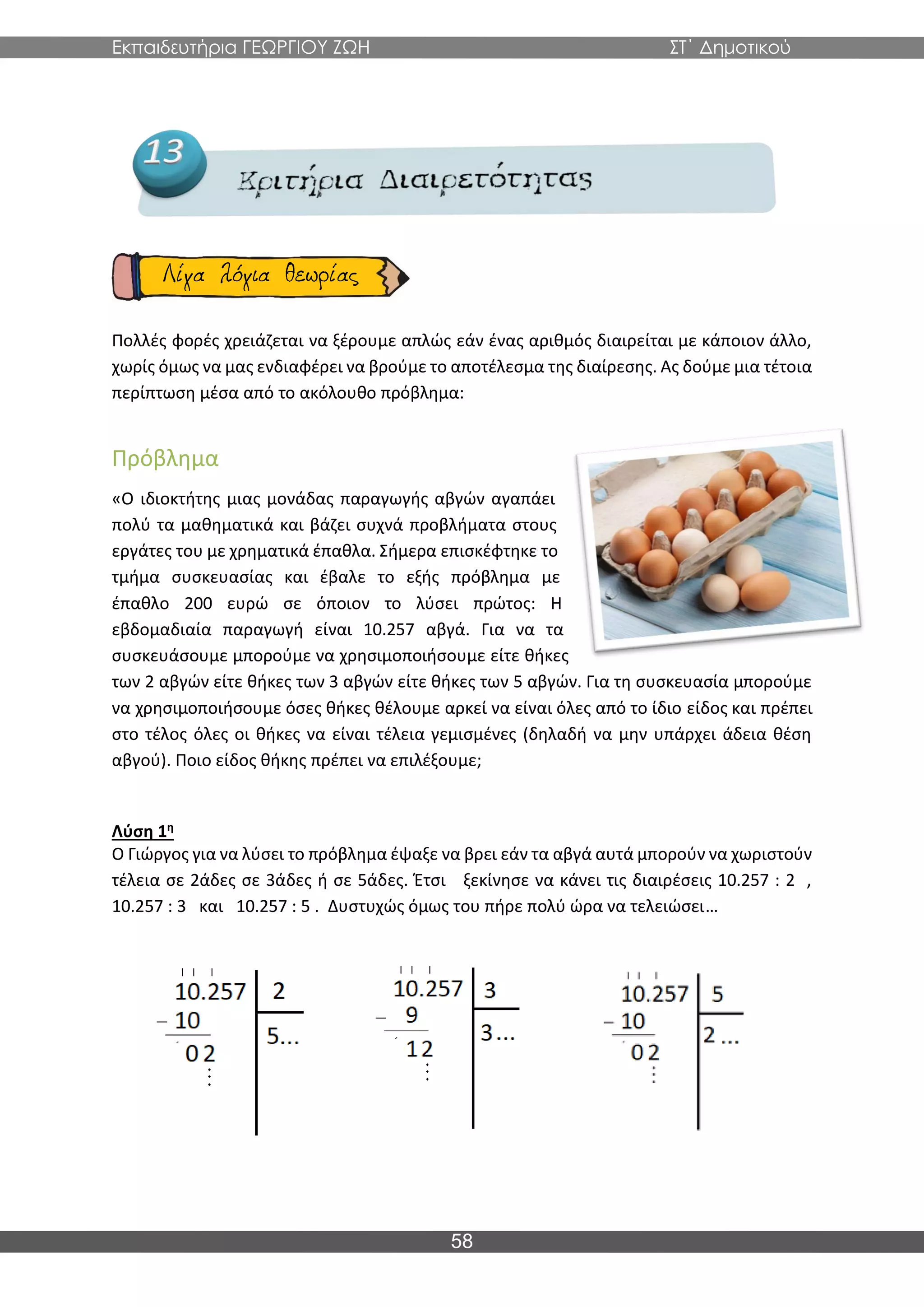 Εκπαιδευτήρια ΓΕΩΡΓΙΟΥ ΖΩΗ ΣΤ΄ Δημοτικού
58
Πολλές φορές χρειάζεται να ξέρουμε απλώς εάν ένας αριθμός διαιρείται με κάποιον άλλο,
χωρίς όμως να μας ενδιαφέρει να βρούμε το αποτέλεσμα της διαίρεσης. Ας δούμε μια τέτοια
περίπτωση μέσα από το ακόλουθο πρόβλημα:
Πρόβλημα
«Ο ιδιοκτήτης μιας μονάδας παραγωγής αβγών αγαπάει
πολύ τα μαθηματικά και βάζει συχνά προβλήματα στους
εργάτες του με χρηματικά έπαθλα. Σήμερα επισκέφτηκε το
τμήμα συσκευασίας και έβαλε το εξής πρόβλημα με
έπαθλο 200 ευρώ σε όποιον το λύσει πρώτος: Η
εβδομαδιαία παραγωγή είναι 10.257 αβγά. Για να τα
συσκευάσουμε μπορούμε να χρησιμοποιήσουμε είτε θήκες
των 2 αβγών είτε θήκες των 3 αβγών είτε θήκες των 5 αβγών. Για τη συσκευασία μπορούμε
να χρησιμοποιήσουμε όσες θήκες θέλουμε αρκεί να είναι όλες από το ίδιο είδος και πρέπει
στο τέλος όλες οι θήκες να είναι τέλεια γεμισμένες (δηλαδή να μην υπάρχει άδεια θέση
αβγού). Ποιο είδος θήκης πρέπει να επιλέξουμε;
Λύση 1η
Ο Γιώργος για να λύσει το πρόβλημα έψαξε να βρει εάν τα αβγά αυτά μπορούν να χωριστούν
τέλεια σε 2άδες σε 3άδες ή σε 5άδες. Έτσι ξεκίνησε να κάνει τις διαιρέσεις 10.257 : 2 ,
10.257 : 3 και 10.257 : 5 . Δυστυχώς όμως του πήρε πολύ ώρα να τελειώσει…
 