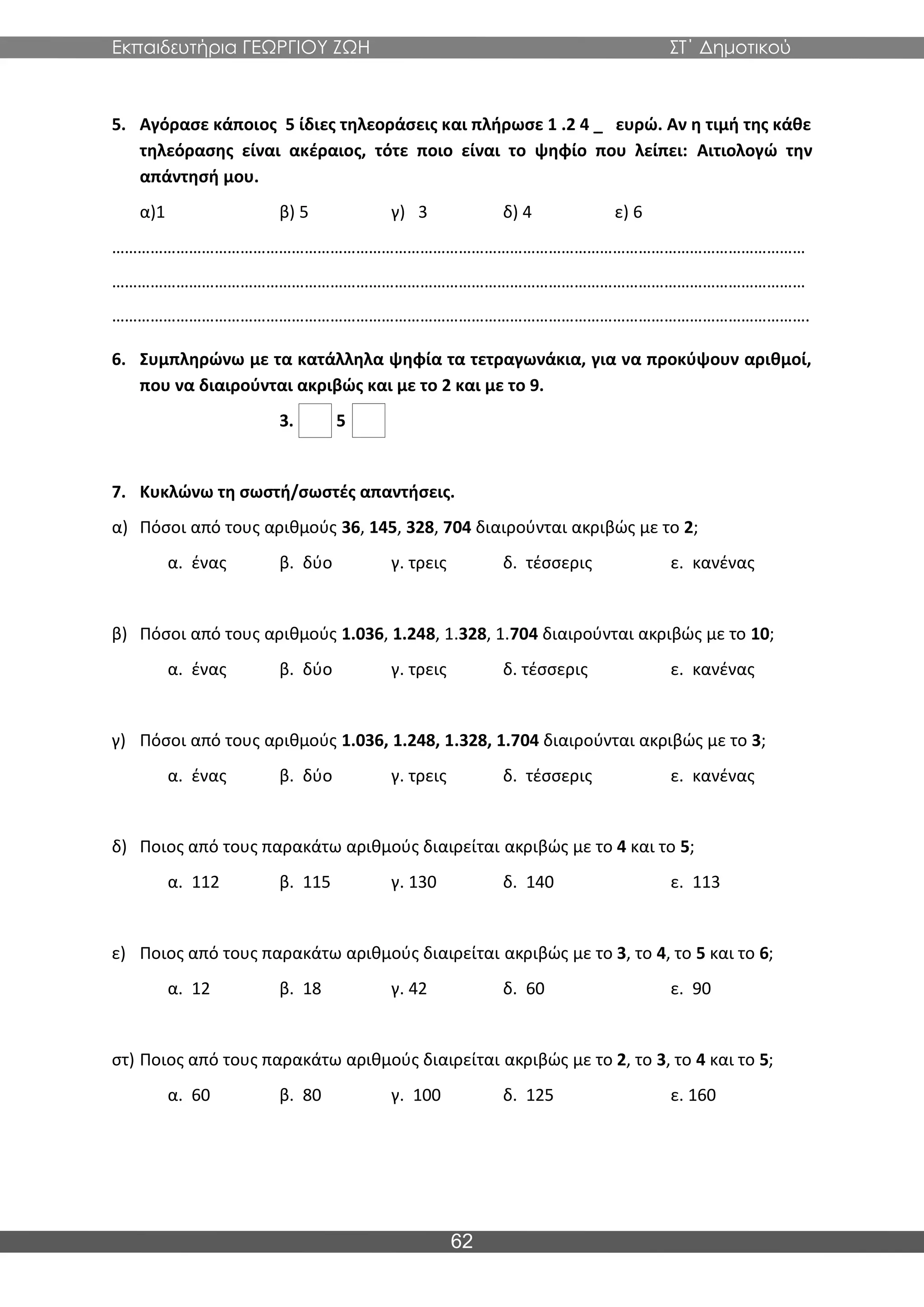 Εκπαιδευτήρια ΓΕΩΡΓΙΟΥ ΖΩΗ ΣΤ΄ Δημοτικού
62
5. Αγόρασε κάποιος 5 ίδιες τηλεοράσεις και πλήρωσε 1 .2 4 _ ευρώ. Αν η τιμή της κάθε
τηλεόρασης είναι ακέραιος, τότε ποιο είναι το ψηφίο που λείπει: Αιτιολογώ την
απάντησή μου.
α)1 β) 5 γ) 3 δ) 4 ε) 6
………………………………………………………………………………………………………………………………………………
………………………………………………………………………………………………………………………………………………
……………………………………………………………………………………………………………………………………………….
6. Συμπληρώνω με τα κατάλληλα ψηφία τα τετραγωνάκια, για να προκύψουν αριθμοί,
που να διαιρούνται ακριβώς και με το 2 και με το 9.
3. 5
7. Κυκλώνω τη σωστή/σωστές απαντήσεις.
α) Πόσοι από τους αριθμούς 36, 145, 328, 704 διαιρούνται ακριβώς με το 2;
α. ένας β. δύο γ. τρεις δ. τέσσερις ε. κανένας
β) Πόσοι από τους αριθμούς 1.036, 1.248, 1.328, 1.704 διαιρούνται ακριβώς με το 10;
α. ένας β. δύο γ. τρεις δ. τέσσερις ε. κανένας
γ) Πόσοι από τους αριθμούς 1.036, 1.248, 1.328, 1.704 διαιρούνται ακριβώς με το 3;
α. ένας β. δύο γ. τρεις δ. τέσσερις ε. κανένας
δ) Ποιος από τους παρακάτω αριθμούς διαιρείται ακριβώς με το 4 και το 5;
α. 112 β. 115 γ. 130 δ. 140 ε. 113
ε) Ποιος από τους παρακάτω αριθμούς διαιρείται ακριβώς με το 3, το 4, το 5 και το 6;
α. 12 β. 18 γ. 42 δ. 60 ε. 90
στ) Ποιος από τους παρακάτω αριθμούς διαιρείται ακριβώς με το 2, το 3, το 4 και το 5;
α. 60 β. 80 γ. 100 δ. 125 ε. 160
 