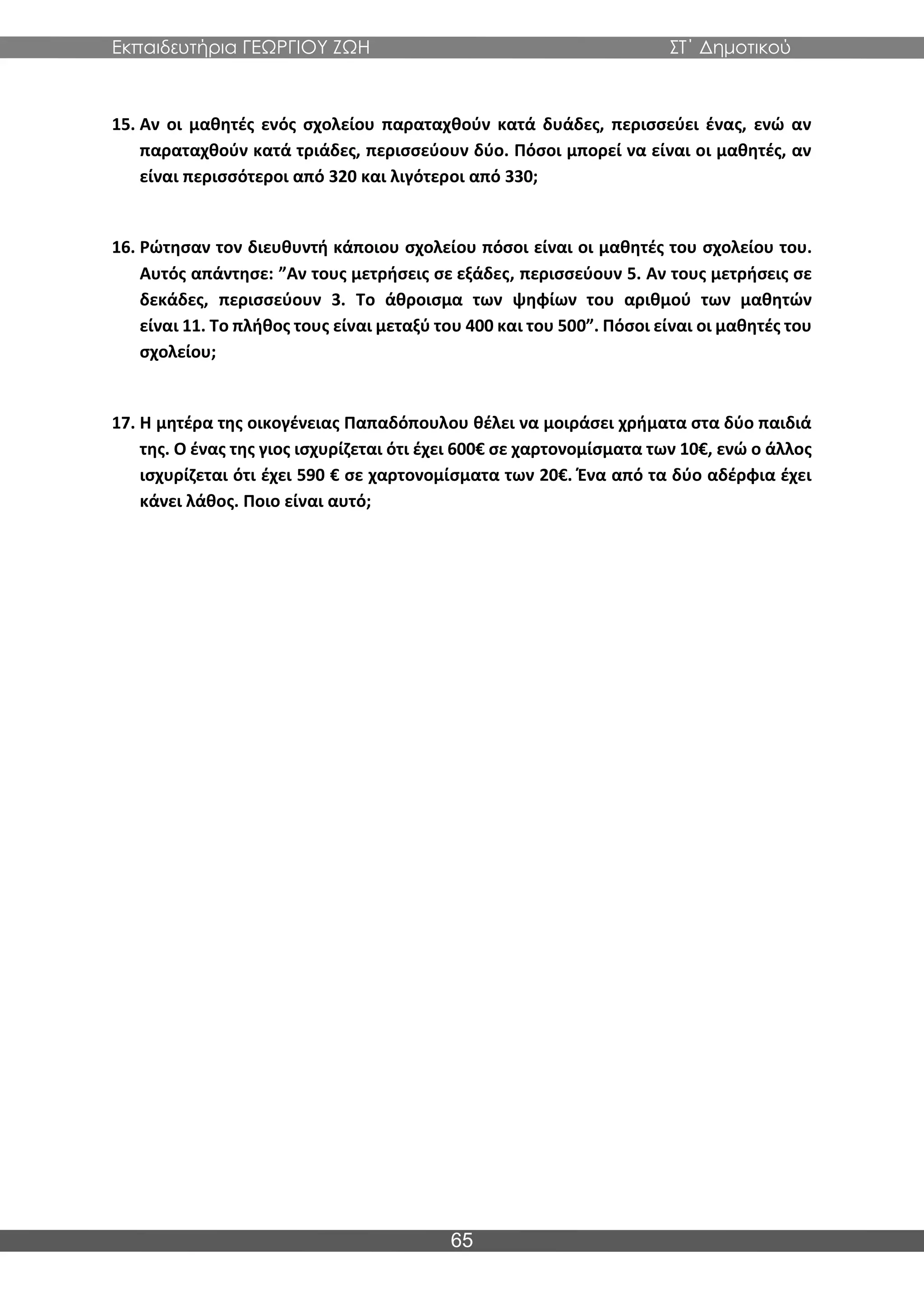 Εκπαιδευτήρια ΓΕΩΡΓΙΟΥ ΖΩΗ ΣΤ΄ Δημοτικού
65
15. Αν οι μαθητές ενός σχολείου παραταχθούν κατά δυάδες, περισσεύει ένας, ενώ αν
παραταχθούν κατά τριάδες, περισσεύουν δύο. Πόσοι μπορεί να είναι οι μαθητές, αν
είναι περισσότεροι από 320 και λιγότεροι από 330;
16. Ρώτησαν τον διευθυντή κάποιου σχολείου πόσοι είναι οι μαθητές του σχολείου του.
Αυτός απάντησε: ”Αν τους μετρήσεις σε εξάδες, περισσεύουν 5. Αν τους μετρήσεις σε
δεκάδες, περισσεύουν 3. Το άθροισμα των ψηφίων του αριθμού των μαθητών
είναι 11. Το πλήθος τους είναι μεταξύ του 400 και του 500”. Πόσοι είναι οι μαθητές του
σχολείου;
17. Η μητέρα της οικογένειας Παπαδόπουλου θέλει να μοιράσει χρήματα στα δύο παιδιά
της. Ο ένας της γιος ισχυρίζεται ότι έχει 600€ σε χαρτονομίσματα των 10€, ενώ ο άλλος
ισχυρίζεται ότι έχει 590 € σε χαρτονομίσματα των 20€. Ένα από τα δύο αδέρφια έχει
κάνει λάθος. Ποιο είναι αυτό;
 