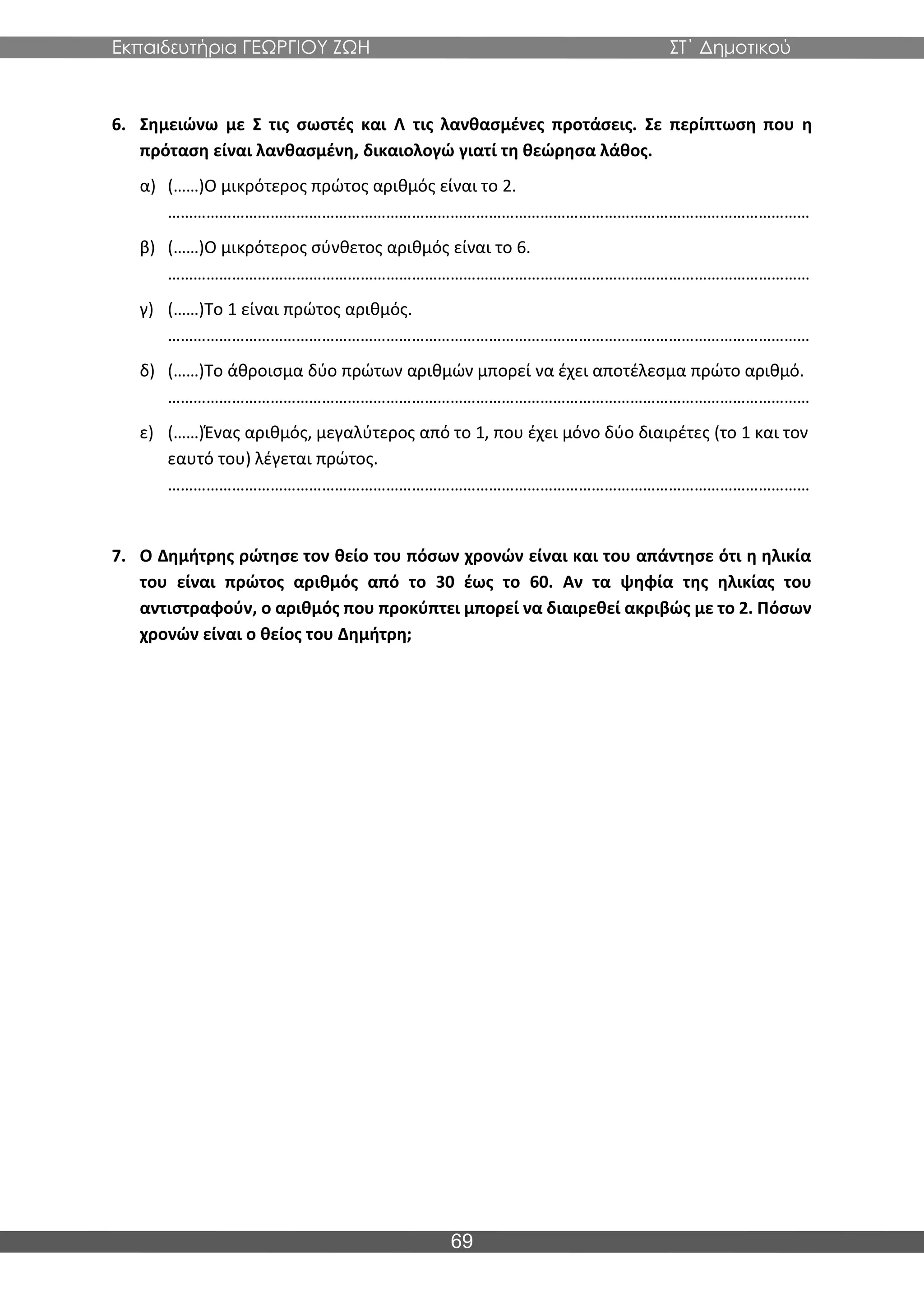 Εκπαιδευτήρια ΓΕΩΡΓΙΟΥ ΖΩΗ ΣΤ΄ Δημοτικού
69
6. Σημειώνω με Σ τις σωστές και Λ τις λανθασμένες προτάσεις. Σε περίπτωση που η
πρόταση είναι λανθασμένη, δικαιολογώ γιατί τη θεώρησα λάθος.
α) (……)Ο μικρότερος πρώτος αριθμός είναι το 2.
……………………………………………………………………………………………………………………………………
β) (……)Ο μικρότερος σύνθετος αριθμός είναι το 6.
……………………………………………………………………………………………………………………………………
γ) (……)Το 1 είναι πρώτος αριθμός.
……………………………………………………………………………………………………………………………………
δ) (……)Το άθροισμα δύο πρώτων αριθμών μπορεί να έχει αποτέλεσμα πρώτο αριθμό.
……………………………………………………………………………………………………………………………………
ε) (……)Ένας αριθμός, μεγαλύτερος από το 1, που έχει μόνο δύο διαιρέτες (το 1 και τον
εαυτό του) λέγεται πρώτος.
……………………………………………………………………………………………………………………………………
7. Ο Δημήτρης ρώτησε τον θείο του πόσων χρονών είναι και του απάντησε ότι η ηλικία
του είναι πρώτος αριθμός από το 30 έως το 60. Αν τα ψηφία της ηλικίας του
αντιστραφούν, ο αριθμός που προκύπτει μπορεί να διαιρεθεί ακριβώς με το 2. Πόσων
χρονών είναι ο θείος του Δημήτρη;
 