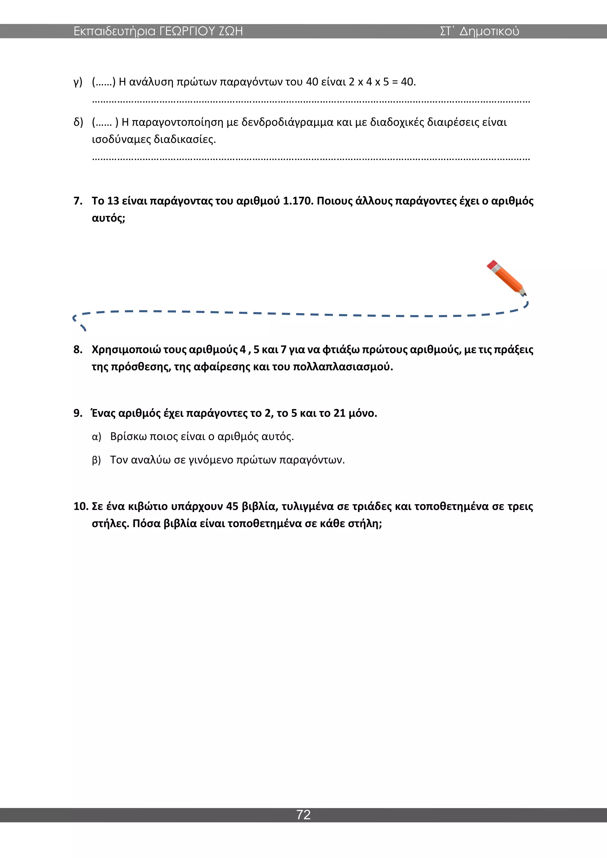 Εκπαιδευτήρια ΓΕΩΡΓΙΟΥ ΖΩΗ ΣΤ΄ Δημοτικού
72
γ) (……) Η ανάλυση πρώτων παραγόντων του 40 είναι 2 x 4 x 5 = 40.
…………………………………………………………………………………………………………………………………………
δ) (…… ) Η παραγοντοποίηση με δενδροδιάγραμμα και με διαδοχικές διαιρέσεις είναι
ισοδύναμες διαδικασίες.
…………………………………………………………………………………………………………………………………………
7. Το 13 είναι παράγοντας του αριθμού 1.170. Ποιους άλλους παράγοντες έχει ο αριθμός
αυτός;
8. Χρησιμοποιώ τους αριθμούς 4 , 5 και 7 για να φτιάξω πρώτους αριθμούς, με τις πράξεις
της πρόσθεσης, της αφαίρεσης και του πολλαπλασιασμού.
9. Ένας αριθμός έχει παράγοντες το 2, το 5 και το 21 μόνο.
α) Βρίσκω ποιος είναι ο αριθμός αυτός.
β) Τον αναλύω σε γινόμενο πρώτων παραγόντων.
10. Σε ένα κιβώτιο υπάρχουν 45 βιβλία, τυλιγμένα σε τριάδες και τοποθετημένα σε τρεις
στήλες. Πόσα βιβλία είναι τοποθετημένα σε κάθε στήλη;
 