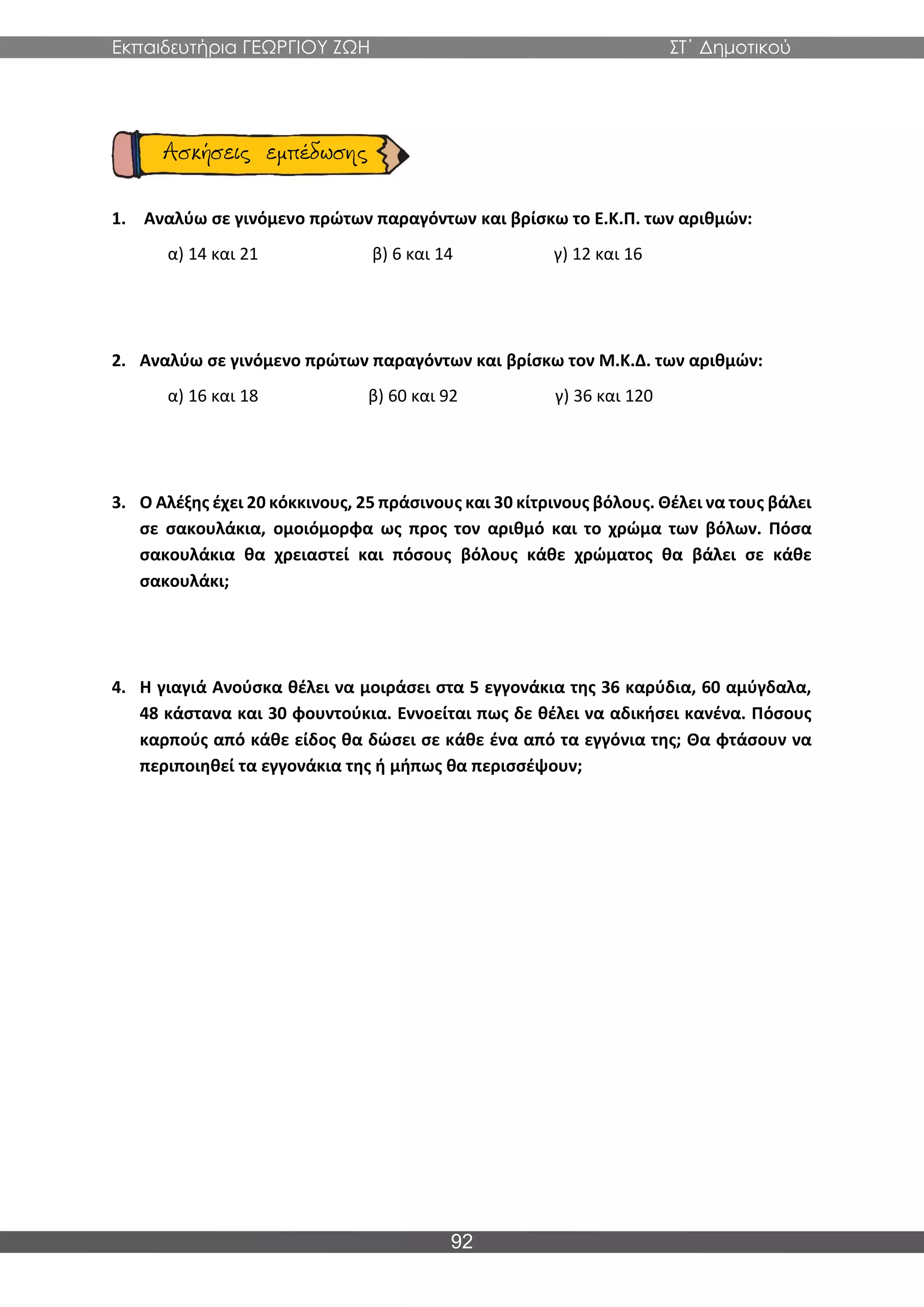 Εκπαιδευτήρια ΓΕΩΡΓΙΟΥ ΖΩΗ ΣΤ΄ Δημοτικού
92
1. Αναλύω σε γινόμενο πρώτων παραγόντων και βρίσκω το Ε.Κ.Π. των αριθμών:
α) 14 και 21 β) 6 και 14 γ) 12 και 16
2. Αναλύω σε γινόμενο πρώτων παραγόντων και βρίσκω τον Μ.Κ.Δ. των αριθμών:
α) 16 και 18 β) 60 και 92 γ) 36 και 120
3. Ο Αλέξης έχει 20 κόκκινους, 25 πράσινους και 30 κίτρινους βόλους. Θέλει να τους βάλει
σε σακουλάκια, ομοιόμορφα ως προς τον αριθμό και το χρώμα των βόλων. Πόσα
σακουλάκια θα χρειαστεί και πόσους βόλους κάθε χρώματος θα βάλει σε κάθε
σακουλάκι;
4. Η γιαγιά Ανούσκα θέλει να μοιράσει στα 5 εγγονάκια της 36 καρύδια, 60 αμύγδαλα,
48 κάστανα και 30 φουντούκια. Εννοείται πως δε θέλει να αδικήσει κανένα. Πόσους
καρπούς από κάθε είδος θα δώσει σε κάθε ένα από τα εγγόνια της; Θα φτάσουν να
περιποιηθεί τα εγγονάκια της ή μήπως θα περισσέψουν;
 