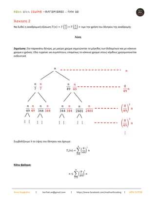 –
Άννα Κορφιάτη | korfiati.an@gmail.com | https://www.facebook.com/mathwithcoding | 6974 12 9730
Άσκηση 2
Να λυθεί η αναδρομική εξίσωση 𝑇(𝑛) = 𝑇 (
𝑛
7
) + 𝑇 (
𝑛
49
) + 𝑛με την χρήση του δέντρου της αναδρομής
Λύση
Σημείωση: Στο παρακάτω δέντρο, με μαύρο χρώμα σημειώνεται το μέγεθος των δεδομένων και με κόκκινο
χρώμα ο χρόνος. Εδώ τυχαίνει να συμπίπτουν, επομένως το κόκκινο χρώμα στους κόμβους χρησιμοποιείται
ενδεικτικά.
Συμβολίζουμε ℎ το ύψος του δέντρου και έχουμε:
𝛵1(𝑛) = ∑ (
8
49
)
𝑖
𝑛
ℎ
𝑖=0
Κάτω φράγμα:
𝑛 ≤ ∑ (
8
49
)
𝑖
𝑛
ℎ
𝑖=0
 