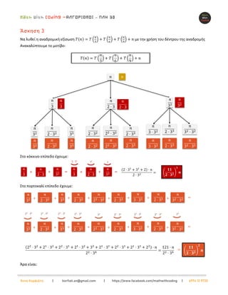 –
Άννα Κορφιάτη | korfiati.an@gmail.com | https://www.facebook.com/mathwithcoding | 6974 12 9730
Άσκηση 3
Να λυθεί η αναδρομική εξίσωση 𝑇(𝑛) = 𝑇 (
𝑛
3
) + 𝑇 (
𝑛
6
) + 𝑇 (
𝑛
9
) + 𝑛 με την χρήση του δέντρου της αναδρομής
Ανακαλύπτουμε το μοτίβο:
Στο κόκκινο επίπεδο έχουμε:
Στο πορτοκαλί επίπεδο έχουμε:
Άρα είναι:
 