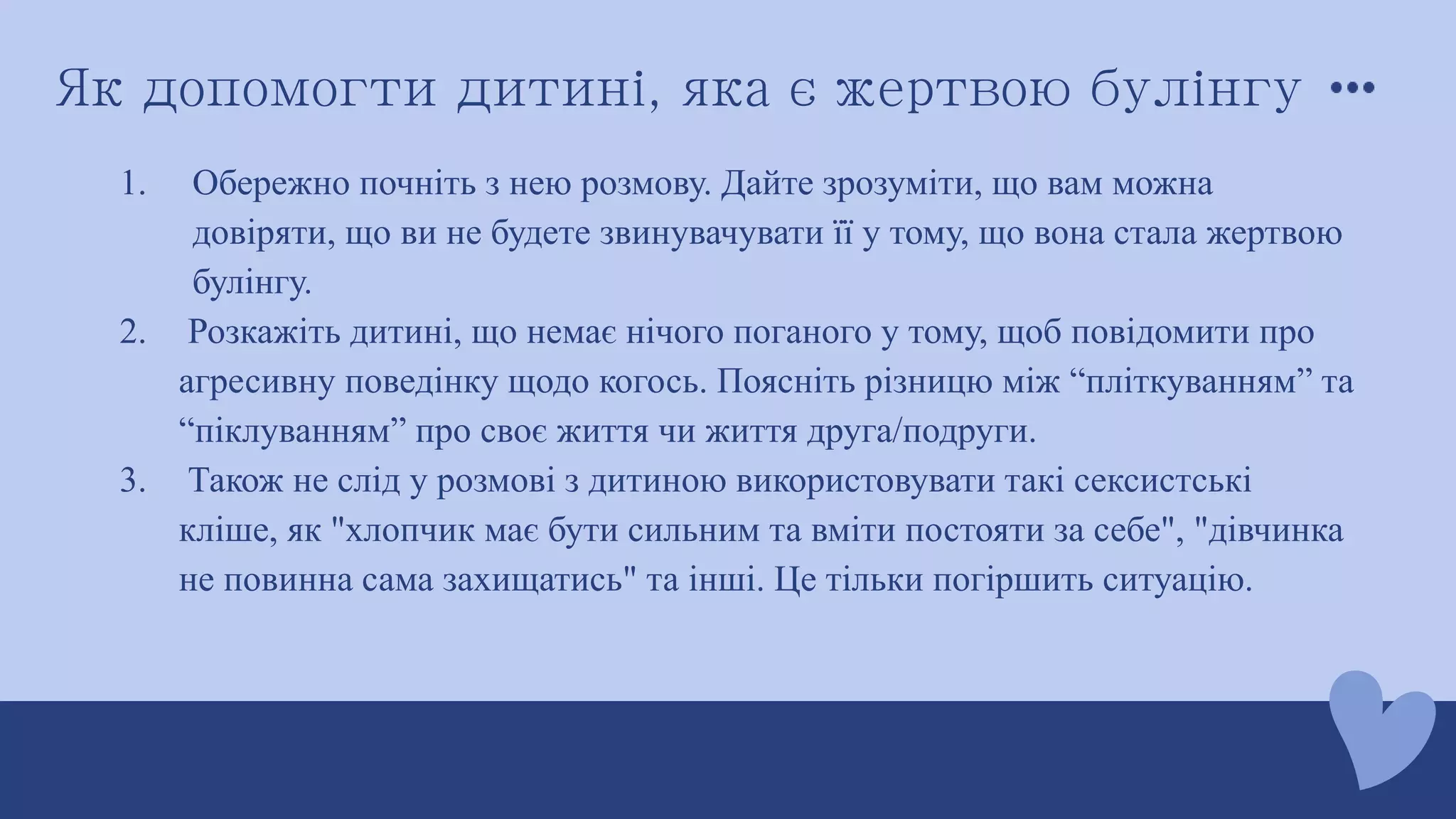 Як допомогти дитині, яка є жертвою булінгу
1. Обережно почніть з нею розмову. Дайте зрозуміти, що вам можна
довіряти, що ви не будете звинувачувати її у тому, що вона стала жертвою
булінгу.
2. Розкажіть дитині, що немає нічого поганого у тому, щоб повідомити про
агресивну поведінку щодо когось. Поясніть різницю між “пліткуванням” та
“піклуванням” про своє життя чи життя друга/подруги.
3. Також не слід у розмові з дитиною використовувати такі сексистські
кліше, як "хлопчик має бути сильним та вміти постояти за себе", "дівчинка
не повинна сама захищатись" та інші. Це тільки погіршить ситуацію.
 