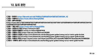 /38
12. 참조 문헌
35
<그림1 - 마피아> https://librewiki.net/wiki/%EB%A7%88%ED%94%BC%EC%95%84_42
<그림2 - 어몽어스> https://namu.wiki/w/Among%20Us
<그림3 - 블랙서바이벌>
https://namu.wiki/w/%EC%98%81%EC%9B%90%ED%9A%8C%EA%B7%80:%20%EB%B8%94%EB%9E%99%EC%84%9
C%EB%B0%94%EC%9D%B4%EB%B2%8C
<자료1 - 게임 사양> https://namu.wiki/w/Among%20Us
<그림4 - 마피아42 직업> https://witamy.kr/657
<그림5 - 영원회귀 플레이> twitch.tv/videos/956397616
<그림6 - 어몽어스 처치> https://hub.zum.com/29street/65383
<그림7 - 어몽어스 리포트> https://www.bluestacks.com/ko/blog/game-guides/among-us/au-vents-guide-ko.html
<그림8 - 어몽어스 CCTV> https://www.bluestacks.com/ko/blog/game-guides/among-us/au-vents-guide-ko.html
<그림9 - 어몽어스 회의> https://m.post.naver.com/viewer/postView.nhn?volumeNo=28937617&memberNo=24985926
<그림10 - 어몽어스 승리> https://www.bluestacks.com/ko/blog/game-guides/among-us/au-vents-guide-ko.html
 