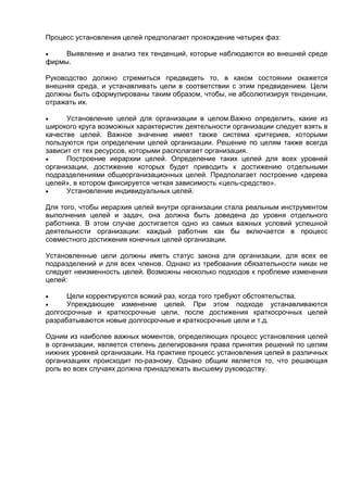 Процесс установления целей предполагает прохождение четырех фаз:
 Выявление и анализ тех тенденций, которые наблюдаются во внешней среде
фирмы.
Руководство должно стремиться предвидеть то, в каком состоянии окажется
внешняя среда, и устанавливать цели в соответствии с этим предвидением. Цели
должны быть сформулированы таким образом, чтобы, не абсолютизируя тенденции,
отражать их.
 Установление целей для организации в целом.Важно определить, какие из
широкого круга возможных характеристик деятельности организации следует взять в
качестве целей. Важное значение имеет также система критериев, которыми
пользуются при определении целей организации. Решение по целям также всегда
зависит от тех ресурсов, которыми располагает организация.
 Построение иерархии целей. Определение таких целей для всех уровней
организации, достижение которых будет приводить к достижению отдельными
подразделениями общеорганизационных целей. Предполагает построение «дерева
целей», в котором фиксируется четкая зависимость «цель-средство».
 Установление индивидуальных целей.
Для того, чтобы иерархия целей внутри организации стала реальным инструментом
выполнения целей и задач, она должна быть доведена до уровня отдельного
работника. В этом случае достигается одно из самых важных условий успешной
деятельности организации: каждый работник как бы включается в процесс
совместного достижения конечных целей организации.
Установленные цели должны иметь статус закона для организации, для всех ее
подразделений и для всех членов. Однако из требования обязательности никак не
следует неизменность целей. Возможны несколько подходов к проблеме изменения
целей:
 Цели корректируются всякий раз, когда того требуют обстоятельства.
 Упреждающее изменение целей. При этом подходе устанавливаются
долгосрочные и краткосрочные цели, после достижения краткосрочных целей
разрабатываются новые долгосрочные и краткосрочные цели и т.д.
Одним из наиболее важных моментов, определяющих процесс установления целей
в организации, является степень делегирования права принятия решений по целям
нижних уровней организации. На практике процесс установления целей в различных
организациях происходит по-разному. Однако общим является то, что решающая
роль во всех случаях должна принадлежать высшему руководству.
 
