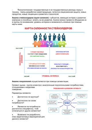 - Технологическая: государственные и не государственные расходы науку и
технику, темпы разработки новой продукции, патентно-лицензионная защита, новых
продуктов, новые тенденции в развитии и технологий
Анализ стейкхолдеров (групп влияния) - субъектов, имеющих интерес к развитию
компании и способных влиять на ее развитие. Анализ можно провести объединив их
в группы по основаниям: уровень интереса и возможность влияния при помощи
карты ниже.
Анализ покупателей осуществляется при помощи сегментации.
Сегмент рынка - группа клиентов с аналогичным покупательскими потребностями,
отношениями и моделями
поведения
Параметры сегмента:
 Достаточно ли крупные?
 Достаточно ли схожи
потребности?
 Являются ли потребности
достаточно специфичны, чтоб
отличаться от других сегментов?
 Возможно ли разработать
план маретинговых мероприятий для
данного сегмента?
 