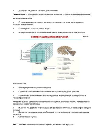  Доступен ли данный сегмент для анализа?
Сегментация - это процесс идентификации клиентов по определенному основанию
Методы сегментации
 Составление карты рынка: выделить возможности, идентифицировать
«рычаги воздействия».
 Кто покупает, что, как, когда и где?
 Выбор сегментов и определение ее место в маркетинговой комбинации.
Анализ
возможностей
 Размеры рынка и процентная доля
 Сравните с объемом вашего бизнеса и процентную долю участия
 Примите во внимание объемы конкурентов и процентную долю участия в
точках приложения
Алгоритм оценки целесообразности сегментации Имеются ли группы потребителей
со схожими характеристиками
1. Имеется ли доступ к информации относительно ключевых параметров каждой
группы?
2. Является ли сегментация прибыльной: прогноз доходов, оценка ожидаемых
расходов
3. Сегментация нужна
SWOT-анализ: сильные и слабые стороны, возможности и угрозы
 