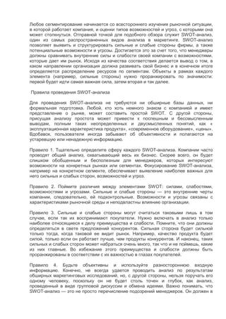 Любое сегментирование начинается со всестороннего изучения рыночной ситуации,
в которой работает компания, и оценки типов возможностей и угроз, с которыми она
может столкнуться. Отправной точкой для подобного обзора служит SWOT-анализ,
один из самых распространенных видов анализа в маркетинге. SWOT-анализ
позволяет выявить и структурировать сильные и слабые стороны фирмы, а также
потенциальные возможности и угрозы. Достигается это за счет того, что менеджеры
должны сравнивать внутренние силы и слабости своей компании с возможностями,
которые дает им рынок. Исходя из качества соответствия делается вывод о том, в
каком направлении организация должна развивать свой бизнес и в конечном итоге
определяется распределение ресурсов по сегментам. Объекты в рамках каждого
элемента (например, сильные стороны) нужно проранжировать по значимости:
первой будет идти самая важная сила, затем вторая и так далее.
Правила проведения SWOT-анализа
Для проведения SWOT-анализа не требуются ни обширные базы данных, ни
формальная подготовка. Любой, кто хоть немного знаком с компанией и имеет
представление о рынке, может составить простой SWOT. С другой стороны,
присущая анализу простота может привести к поспешным и бессмысленным
выводам, полным таких неопределенных и двусмысленных понятий, как «
эксплуатационная характеристика продукта», «современное оборудование», «цены».
Вдобавок, пользователи иногда забывают об объективности и полагаются на
устаревшую или ненадежную информацию.
Правило 1. Тщательно определите сферу каждого SWOT-анализа. Компании часто
проводят общий анализ, охватывающий весь их бизнес. Скорее всего, он будет
слишком обобщенным и бесполезным для менеджеров, которых интересуют
возможности на конкретных рынках или сегментах. Фокусирование SWOT-анализа,
например на конкретном сегменте, обеспечивает выявление наиболее важных для
него сильных и слабых сторон, возможностей и угроз.
Правило 2. Поймите различия между элементами SWOT: силами, слабостями,
возможностями и угрозами. Сильные и слабые стороны — это внутренние черты
компании, следовательно, ей подконтрольные. Возможности и угрозы связаны с
характеристиками рыночной среды и неподвластны влиянию организации.
Правило 3. Сильные и слабые стороны могут считаться таковыми лишь в том
случае, если так их воспринимают покупатели. Нужно включать в анализ только
наиболее относящиеся к делу преимущества и слабости. Помните, что они должны
определяться в свете предложений конкурентов. Сильная сторона будет сильной
только тогда, когда таковой ее видит рынок. Например, качество продукта будет
силой, только если он работает лучше, чем продукты конкурентов. И наконец, таких
сильных и слабых сторон может набраться очень много, так что и не поймешь, какие
из них главные. Во избежание этого преимущества и слабости должны быть
проранжированы в соответствии с их важностью в глазах покупателей.
Правило 4. Будьте объективны и используйте разностороннюю входную
информацию. Конечно, не всегда удается проводить анализ по результатам
обширных маркетинговых исследований, но, с другой стороны, нельзя поручать его
одному человеку, поскольку он не будет столь точен и глубок, как анализ,
проведенный в виде групповой дискуссии и обмена идеями. Важно понимать, что
SWOT-анализ — это не просто перечисление подозрений менеджеров. Он должен в
 