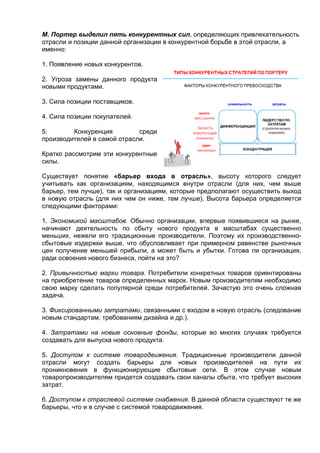 М. Портер выделил пять конкурентных сил, определяющих привлекательность
отрасли и позиции данной организации в конкурентной борьбе в этой отрасли, а
именно:
1. Появление новых конкурентов.
2. Угроза замены данного продукта
новыми продуктами.
3. Сила позиции поставщиков.
4. Сила позиции покупателей.
5. Конкуренция среди
производителей в самой отрасли.
Кратко рассмотрим эти конкурентные
силы.
Существует понятие «барьер входа в отрасль», высоту которого следует
учитывать как организациям, находящимся внутри отрасли (для них, чем выше
барьер, тем лучше), так и организациям, которые предполагают осуществить выход
в новую отрасль (для них чем он ниже, тем лучше). Высота барьера определяется
следующими факторами:
1. Экономикой масштабов. Обычно организации, впервые появившиеся на рынке,
начинают деятельность по сбыту нового продукта в масштабах существенно
меньших, нежели его традиционные производители. Поэтому их производственно-
сбытовые издержки выше, что обусловливает при примерном равенстве рыночных
цен получение меньшей прибыли, а может быть и убытки. Готова ли организация,
ради освоения нового бизнеса, пойти на это?
2. Привычностью марки товара. Потребители конкретных товаров ориентированы
на приобретение товаров определенных марок. Новым производителям необходимо
свою марку сделать популярной среди потребителей. Зачастую это очень сложная
задача.
3. Фиксированными затратами, связанными с входом в новую отрасль (следование
новым стандартам, требованиям дизайна и др.).
4. Затратами на новые основные фонды, которые во многих случаях требуется
создавать для выпуска нового продукта.
5. Доступом к системе товародвижения. Традиционные производители данной
отрасли могут создать барьеры для новых производителей на пути их
проникновения в функционирующие сбытовые сети. В этом случае новым
товаропроизводителям придется создавать свои каналы сбыта, что требует высоких
затрат.
6. Доступом к отраслевой системе снабжения. В данной области существуют те же
барьеры, что и в случае с системой товародвижения.
 