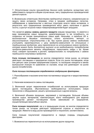 7. Отсутствием опыта производства данного вида продукта, вследствие чего
себестоимость продукта в общем случае выше, чем у традиционных производителей
данной отрасли.
8. Возможными ответными действиями предприятий отрасли, направленными на
защиту своих интересов. Например, отказ в продаже необходимых патентов,
лоббирование в правительстве и местных структурах власти своих интересов, в
результате чего традиционные производители могут иметь налоговые и другие
льготы, а доступ на рынок новых товаропроизводителей будет затруднен.
Что касается угрозы замены данного продукта новыми продуктами, то имеется в
виду производство новых продуктов, удовлетворяющих ту же потребность, но
созданных на основе принципиально новых идей. Например, в середине XX в.
высокопрочные дешевые пластмассы стали вытеснять металл из
машиностроения, строительства и др. При оценке угрозы замены необходимо
учитывать характеристики и цену продукта-заменителя по отношению к
традиционным продуктам, цену переключения на использование нового продукта,
которая может быть достаточно высокой из-за необходимости потребителям
продукта-заменителя менять оборудование, переучивать кадры и др. Кроме
того, следует принимать в расчет, предрасположен ли потребитель к замене
традиционно покупаемых продуктов.
Сила позиции поставщиков во многом определяется типом рынка, на котором
действуют поставщики и предприятия отрасли. Если это рынок поставщиков, когда
они диктуют свои условия предприятиям отрасли, то последние находятся в менее
выигрышной позиции по сравнению со случаем, когда они доминируют на рынке
(рынок потребителей).
Сила позиции поставщиков определяется следующими факторами.
1. Разнообразием и высоким качеством поставляемых продуктов и предоставляемых
услуг.
2. Наличием возможности смены поставщиков.
3. Величиной затрат переключения потребителей на использование продукции
других поставщиков, обусловленных необходимостью использовать новую
технологию и оборудование, решать организационные и другие вопросы.
4. Величиной объемов продукции, закупаемой у поставщиков. Большие объемы
закупки сырья, материалов, комплектующих, всего необходимого для ведения
производства делают поставщиков более зависимыми от предприятий,
осуществляющих масштабные закупки.
Сила позиции покупателей, как и в предыдущем случае, во многом определяется
типом рынка, на котором действуют предприятия отрасли и покупатели их
продукции. Имеются в виду рынки производителя и покупателя, соответственно.
Сила позиции покупателей определяется в первую очередь следующими
факторами.
1. Возможностью переключиться на использование других продуктов.
 