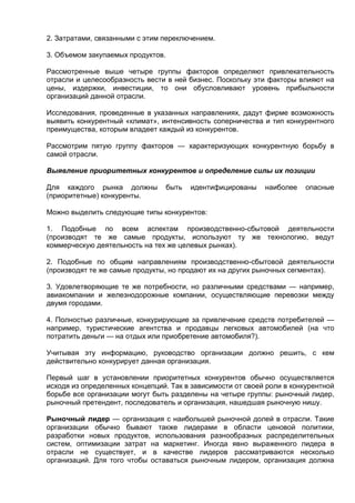 2. Затратами, связанными с этим переключением.
3. Объемом закупаемых продуктов.
Рассмотренные выше четыре группы факторов определяют привлекательность
отрасли и целесообразность вести в ней бизнес. Поскольку эти факторы влияют на
цены, издержки, инвестиции, то они обусловливают уровень прибыльности
организаций данной отрасли.
Исследования, проведенные в указанных направлениях, дадут фирме возможность
выявить конкурентный «климат», интенсивность соперничества и тип конкурентного
преимущества, которым владеет каждый из конкурентов.
Рассмотрим пятую группу факторов — характеризующих конкурентную борьбу в
самой отрасли.
Выявление приоритетных конкурентов и определение силы их позиции
Для каждого рынка должны быть идентифицированы наиболее опасные
(приоритетные) конкуренты.
Можно выделить следующие типы конкурентов:
1. Подобные по всем аспектам производственно-сбытовой деятельности
(производят те же самые продукты, используют ту же технологию, ведут
коммерческую деятельность на тех же целевых рынках).
2. Подобные по общим направлениям производственно-сбытовой деятельности
(производят те же самые продукты, но продают их на других рыночных сегментах).
3. Удовлетворяющие те же потребности, но различными средствами — например,
авиакомпании и железнодорожные компании, осуществляющие перевозки между
двумя городами.
4. Полностью различные, конкурирующие за привлечение средств потребителей —
например, туристические агентства и продавцы легковых автомобилей (на что
потратить деньги — на отдых или приобретение автомобиля?).
Учитывая эту информацию, руководство организации должно решить, с кем
действительно конкурирует данная организация.
Первый шаг в установлении приоритетных конкурентов обычно осуществляется
исходя из определенных концепций. Так в зависимости от своей роли в конкурентной
борьбе все организации могут быть разделены на четыре группы: рыночный лидер,
рыночный претендент, последователь и организация, нашедшая рыночную нишу.
Рыночный лидер — организация с наибольшей рыночной долей в отрасли. Такие
организации обычно бывают также лидерами в области ценовой политики,
разработки новых продуктов, использования разнообразных распределительных
систем, оптимизации затрат на маркетинг. Иногда явно выраженного лидера в
отрасли не существует, и в качестве лидеров рассматриваются несколько
организаций. Для того чтобы оставаться рыночным лидером, организация должна
 