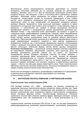 Фронтальная атака характеризуется активными действиями на позиции
конкурента, попытками превзойти его по сильным аспектам его деятельности
(продукты, реклама, цены и т.п.). Для ее реализации организация должна иметь
ресурсов больше, чем конкурент, и быть в состоянии вести длительные «боевые
действия». Фланговая атака направлена на слабые места в деятельности
конкурентов, концентрирует усилия на получении преимуществ в этих слабых
местах; часто проводится неожиданно для конкурентов. Атака с окружением
предполагает атаку со всех направлений, что вынуждает конкурента держать
круговую оборону; применяется, когда рыночный претендент надеется (и имеет
возможность) за короткий срок сломить волю конкурента к сопротивлению. Один из
вариантов — значительное (на порядок и более) расширение количества
модификаций продукта с одновременным резким расширением диапазона цен.
Обходная атака — вид косвенной атаки, реализуемой, как правило, в одном из
следующих видов: диверсификация производства, освоение новых географических
рынков, осуществление нового скачка в технологии. Достигнув преимуществ на
более «легких» рынках, осуществляют атаку на основные области деятельности
конкурента. Партизанская атака заключается в небольших периодических атаках в
целях деморализации конкурента, развития у него чувства неуверенности
(выборочные снижения цен и интенсивное продвижение продукта, использование
слабых с правовой точки зрения мест в деятельности конкурента); такую стратегию
обычно используют небольшие фирмы против более крупных конкурентов.
Рыночный последователь — организация, которая проводит политику следования
за отраслевыми лидерами, предпочитает сохранять свою рыночную долю, не
принимая рискованных решений. Однако это не значит, что рыночный
последователь должен проводить пассивную политику. Он может выбирать и
стратегию расширения своей деятельности, но такую, которая не вызывает
активного противодействия со стороны конкурентов. Преимущества стратегии
рыночного последователя заключаются в том, что он может опираться на опыт
рыночных лидеров, копировать или улучшать продукты и маркетинговые действия
лидера — обычно при меньшем уровне инвестиций и риска. Такая стратегия может
обеспечить достаточно высокую прибыльность. Рыночные последователи обычно в
первую очередь атакуются рыночными претендентами.
После того как конкуренты выявлены, целесообразно в зависимости от фокусировки
их деятельности и выбранных стратегий сгруппировать их в кластеры
(стратегические группы).
IV. ВНУТРЕННИЕ РЕСУРСЫ КОМПАНИИ И ПОРТФЕЛЬНЫЙ АНАЛИЗ
Стратегические зоны хозяйствования (СЗХ)
СЗХ (strategic business unit - SBU) - группировка зон бизнеса, основанная на
выделении некоторых стратегически важных элементов, общих для всех зон. Такие
элементы могут включать частично совпадающий ряд конкурентов, относительно
близкие стратегические цели, возможность единого стратегического планирования,
общие ключевые факторы успеха, технологические возможности. Пионером
применения понятий СЗХ в бизнесе является фирма "Дженерал электрик", которая
сгруппировала свои 190 направлений в 43 СЗХ, а затем агрегировала их в 6
секторов.
Управленческое значение концепции СЗХ состоит в том, что она дает возможность
диверсифицированным компаниям рационализировать организацию разнородных
 