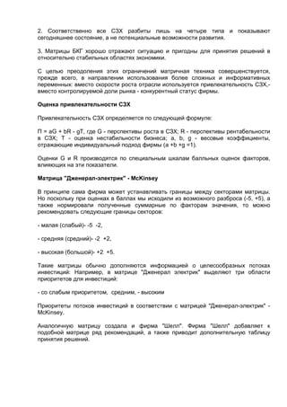 2. Соответственно все СЗХ разбиты лишь на четыре типа и показывают
сегодняшнее состояние, а не потенциальные возможности развития.
3. Матрицы БКГ хорошо отражают ситуацию и пригодны для принятия решений в
относительно стабильных областях экономики.
С целью преодоления этих ограничений матричная техника совершенствуется,
прежде всего, в направлении использования более сложных и информативных
переменных: вместо скорости роста отрасли используется привлекательность СЗХ,-
вместо контролируемой доли рынка - конкурентный статус фирмы.
Оценка привлекательности СЗХ
Привлекательность СЗХ определяется по следующей формуле:
П = aG + bR - gT, где G - перспективы роста в СЗХ; R - перспективы рентабельности
в СЗХ; T - оценка нестабильности бизнеса; a, b, g - весовые коэффициенты,
отражающие индивидуальный подход фирмы (a +b +g =1).
Оценки G и R производятся по специальным шкалам балльных оценок факторов,
влияющих на эти показатели.
Матрица "Дженерал-электрик" - McKinsey
В принципе сама фирма может устанавливать границы между секторами матрицы.
Но поскольку при оценках в баллах мы исходили из возможного разброса (-5, +5), а
также нормировали полученные суммарные по факторам значения, то можно
рекомендовать следующие границы секторов:
- малая (слабый)- -5 -2,
- средняя (средний)- -2 +2,
- высокая (большой)- +2 +5.
Такие матрицы обычно дополняются информацией о целесообразных потоках
инвестиций: Например, в матрице "Дженерал электрик" выделяют три области
приоритетов для инвестиций:
- со слабым приоритетом, средним, - высоким
Приоритеты потоков инвестиций в соответствии с матрицей "Дженерал-электрик" -
McKinsey.
Аналогичную матрицу создала и фирма "Шелл". Фирма "Шелл" добавляет к
подобной матрице ряд рекомендаций, а также приводит дополнительную таблицу
принятия решений.
 