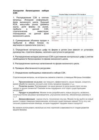 Алгоритм балансировки набора
СЗХ:
1. Распределение СЗХ в клетках
матрицы. Исходная информация:
фаза жизненного цикла, будущий
КСФ, масштабы рынка (диаметр
круга), доля фирмы на рынке,
прибыли в данной СЗХ,
стратегические инвестиции,
планируемые на данной фазе
жизненного цикла.
2. Суммирование объемов продаж и
прибылей в обеих блоках по
вертикали и горизонтали (клетки ).
3. Определение контрольных цифр по фирме в целом (они зависят от установок
руководства, стратегии фирмы, наличия и доступности ресурсов).
4. Распределение вкладов различных СЗХ в достижение контрольных цифр с учетом
необходимости балансировки по фазам жизненного цикла.
5. Распределение наличных капвложений по фазам жизненного цикла.
6. Проверка обеспеченности ресурсами.
7. Определение необходимых изменений в наборе СЗХ.
Стратегические вопросы, на которые вы сможете ответить с помощью Матрицы Ансоффа:
 Проникновение на рынок: как повысить эффективность наших продаж, сократить
время обработки заказов, улучшить все этапы процесса продажи и т.д.;
 Развитие рынка. Подтверждают ли наши данные по доли рынка спрос на наш
продукт в других сегментах? Сможем ли мы поддержать этот спрос существующими
ресурсами?
 Продукт и разработка: Можем ли мы разрабатывать новые продукты, возможно,
используя более дешевые производители, улучшенное качество, обновленную упаковку и
т.п.?
 Диверсификация: оценка опыта, технических ноу-хау. Можем ли мы выйти на новый
рынок с новым товарным предложением, используя существующие навыки? Есть ли у нас
сильная управленческая команда, которая поддержит продажи нового продукта?
Вы можете использовать несколько из этих стратегий в зависимости от стадии развития
вашего бизнеса.
 