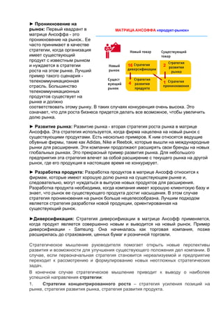 ► Проникновение на
рынок: Первый квадрант в
матрице Ансоффа - это
проникновение на рынок.. Ее
часто принимают в качестве
стратегии, когда организация
имеет существующий
продукт с известным рынком
и нуждается в стратегии
роста на этом рынке. Лучший
пример такого сценария -
телекоммуникационная
отрасль. Большинство
телекоммуникационных
продуктов существует на
рынке и должно
соответствовать этому рынку. В таких случаях конкуренция очень высока. Это
означает, что для роста бизнеса придется делать все возможное, чтобы увеличить
долю рынка.
► Развитие рынка: Развитие рынка - вторая стратегия роста рынка в матрице
Ансоффа. Эта стратегия используется, когда фирма нацелена на новый рынок с
существующими продуктами. Есть несколько примеров. К ним относятся ведущие
обувные фирмы, такие как Adidas, Nike и Reebok, которые вышли на международные
рынки для расширения. Эти компании продолжают расширять свои бренды на новых
глобальных рынках. Это прекрасный пример развития рынка. Для небольшого
предприятия эта стратегия влечет за собой расширение с текущего рынка на другой
рынок, где его продукция в настоящее время не конкурирует.
► Разработка продукта: Разработка продуктов в матрице Ансофф относится к
фирмам, которые имеют хорошую долю рынка на существующем рынке и,
следовательно, могут нуждаться в выпуске новых продуктов для расширения.
Разработка продукта необходима, когда компания имеет хорошую клиентскую базу и
знает, что рынок ее существующего продукта достиг насыщения. В этом случае
стратегия проникновения на рынок больше нецелесообразна. Лучшим подходом
является стратегия разработки новой продукции, ориентированная на
существующий рынок.
►Диверсификация: Стратегия диверсификации в матрице Ансофф применяется,
когда продукт является совершенно новым и выводится на новый рынок. Пример
диверсификации - Samsung. Она начиналась как торговая компания, позже
расширилась до страхования, ценных бумаг и розничной торговли.
Стратегическое мышление руководителя помогает открыть новые перспективы
развития и возможности для улучшения существующего положения дел компании. В
случае, если первоначальная стратегия становится нереализуемой и предприятие
переходит к рассмотрению и формулированию новых неотложных стратегических
задач.
В конечном случае стратегическое мышление приводит к выводу о наиболее
успешной направления стратегии:
1. Стратегии концентрированного роста – стратегия усиления позиций на
рынке, стратегия развития рынка, стратегия развития продукта.
 