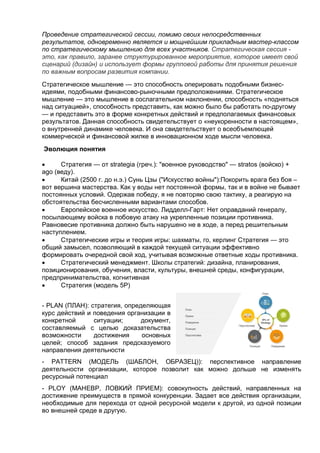 Проведение стратегической сессии, помимо своих непосредственных
результатов, одновременно является и мощнейшим прикладным мастер-классом
по стратегическому мышлению для всех участников. Стратегическая сессия -
это, как правило, заранее структурированное мероприятие, которое имеет свой
сценарий (дизайн) и использует формы групповой работы для принятия решения
по важным вопросам развития компании.
Стратегическое мышление — это способность оперировать подобными бизнес-
идеями, подобными финансово-рыночными предположениями. Стратегическое
мышление — это мышление в сослагательном наклонении, способность «подняться
над ситуацией», способность представить, как можно было бы работать по-другому
— и представить это в форме конкретных действий и предполагаемых финансовых
результатов. Данная способность свидетельствует о «неукоренности в настоящем»,
о внутренней динамике человека. И она свидетельствует о всеобъемлющей
коммерческой и финансовой жилке в инновационном ходе мысли человека.
Эволюция понятия
 Стратегия — от strategia (греч.): "военное руководство" — stratos (войско) +
ago (веду).
 Китай (2500 г. до н.э.) Сунь Цзы ("Искусство войны"):Покорить врага без боя –
вот вершина мастерства. Как у воды нет постоянной формы, так и в войне не бывает
постоянных условий. Одержав победу, я не повторяю свою тактику, а реагирую на
обстоятельства бесчисленными вариантами способов.
 Европейское военное искусство. Лидделл-Гарт: Нет оправданий генералу,
посылающему войска в лобовую атаку на укрепленные позиции противника.
Равновесие противника должно быть нарушено не в ходе, а перед решительным
наступлением.
 Стратегические игры и теория игры: шахматы, го, керлинг Стратегия — это
общий замысел, позволяющий в каждой текущей ситуации эффективно
формировать очередной свой ход, учитывая возможные ответные ходы противника.
 Стратегический менеджмент. Школы стратегий: дизайна, планирования,
позиционирования, обучения, власти, культуры, внешней среды, конфигурации,
предпринимательства, когнитивная
 Стратегия (модель 5P)
- PLAN (ПЛАН): стратегия, определяющая
курс действий и поведения организации в
конкретной ситуации; документ,
составляемый с целью доказательства
возможности достижения основных
целей; способ задания предсказуемого
направления деятельности
- PATTERN (МОДЕЛЬ (ШАБЛОН, ОБРАЗЕЦ)): перспективное направление
деятельности организации, которое позволит как можно дольше не изменять
ресурсный потенциал
- PLOY (МАНЕВР, ЛОВКИЙ ПРИЕМ): совокупность действий, направленных на
достижение преимуществ в прямой конкуренции. Задает все действия организации,
необходимые для перехода от одной ресурсной модели к другой, из одной позиции
во внешней среде в другую.
 