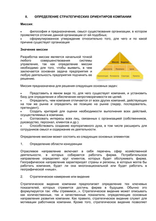 II. ОПРЕДЕЛЕНИЕ СТРАТЕГИЧЕСКИХ ОРИЕНТИРОВ КОМПАНИИ
Миссия:
 философия и предназначение, смысл существования организации, в котором
проявляется отличие данной организации от ей подобных;
 сформулированное утверждение относительно того, для чего и по какой
причине существует организация
Значение миссии
Разработка миссии является начальной точкой
любого совершенствования системы
управления, так как определение миссии
необходимо для того, чтобы выявить, в чем
заключается основная задача предприятия и
любую деятельность предприятия подчинить ее
решению.
Миссия предназначена для решения следующих основных задач:
 Представить в явном виде то, для чего существует компания, и установить
базу для определения и обеспечения непротиворечивости ее целей.
 Определить, чем компания отличается от всех других компаний, действующих
на том же рынке и определить ее позицию на рынке (лидер, последователь,
претендент).
 Создать критерий для оценки необходимости выполнения всех действий,
осуществляемых в компании.
 Согласовать интересы всех лиц, связанных с организацией (собственников,
руководство, персонал, клиентов и др.).
 Способствовать созданию корпоративного духа, в том числе расширить для
сотрудников смысл и содержание их деятельности.
Определение миссии может состоять из следующих основных элементов:
1. Определение области конкуренции
Отраслевое направление включает в себя перечень сфер хозяйственной
деятельности, в которых собирается работать фирма. Потребительское
направление определяет круг клиентов, которых будет обслуживать фирма.
Географическое направление характеризует страны и регионы, в которых могла бы
работать компания, будет ли она многонациональной или будет работать в
географической «нише».
2. Стратегическое намерение или видение
Стратегическое видение компании предполагает определение тех ключевых
показателей, которых стремится достичь фирма в будущем. Обычно это
формулируется так: «Мы стремимся...». Стратегическое видение может описывать
как количественные, так и качественные показатели, определяющие основные
направления развития компании. Как правило, стратегическое видение служит для
мотивации работников компании. Кроме того, стратегическое видение позволяет
 