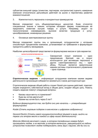 субъектам внешней среды (клиентам, партнерам, контрагентам) оценить намерения
компании относительно дальнейших действий на рынке и перспективы развития
взаимоотношений.
3. Компетентность персонала и конкурентные преимущества
Миссия определяет суть общекорпоративных ценностей. Кним относятся
специальные знания и навыки, которыми обладает фирма, позволяющие ей
предложить клиентам лучшие товары и услуги. Например, акцент на
технологических нововведениях, высокое качество продукции и услуг,
ценообразование, инженерные решения.
4. Основные заинтересованные группы
Миссия определяет группы лиц и организаций, сотрудничество с которыми
способствует процветанию компании, устанавливает их требования и формулирует
приоритеты работы менеджеров.
Наиболее целесообразной представляется формулировка миссии в трёх вариантах:
Свехкраткий: лозунг компании – одно
предложение. Краткий: как и лозунг
используется для мотивации персонала и
других «заинтересованных лиц – один
абзац. Полный: является краеугольным
камнем системы стратегического управления
– одна страница.
Стратегическое видение – информирует сотрудников компании какими видами
деятельности организация собирается заниматься и каков долгосрочный курс
Cтратегическое видение общей работы служит базой для оценки действий, помогает
людям определить собственный вклад в общее дело, создает общую цель. Помочь
создать видение помогут следующие вопросы:
 Каковы наши мечты и стремления?
 Куда мы хотим двигаться?
 Какими мы хотим быть через 5 лет?
Видение формулируется так, как будто оно уже началось — утверждающая
формулировка:
Kodak (Стать мировым лидером в химическом и цифровом изображении)
General Eleсtric (Стать самой конкурентоспособной фирмой в мире, выйти на
первое или второе место в каждой из сфер нашей деятельности)
Motorola (Motorola мечтает о мире, в котором телефонные номера будут
присваивать людям, а не местам; в котором маленькие, умещающиеся на ладони
устройства позволяют людям поддерживать связь друг с другом, где бы они ни
 