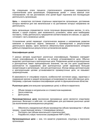 На следующем этапе процесса стратегического управления определяются
стратегические цели организации. Определение целей — очень важный этап
планирования, так как достижению этих целей будет подчинена вся последующая
деятельность организации.
Цель — конкретное состояние отдельных характеристик организации, достижение
которых является для нее желательным и на достижение которых направлена ее
деятельность.
Цели организации определяются после получения формулировки миссии, то есть
миссия, с одной стороны, дает возможность установить, какие цели необходимо
поставить, чтобы деятельность предприятия соответствовала его миссии, а с другой,
«отсекает» часть возможных целей.
Установление целей переводит стратегическое видение и направление развития
компании в конкретные задачи, связанные с производством и результатами
деятельности фирмы. Цели являются обязательством управленческого аппарата
добиться определенных результатов в установленное время.
Классификация целей
У разных авторов существуют различные классификации. Примерно совпадает
только классификация по времени, на которое устанавливаются цели. Обычно
выделяют долгосрочные и краткосрочные цели. Разделение целей на краткосрочные
и долгосрочные имеет принципиальное значение, так как эти цели существенно
различаются по содержанию. Для краткосрочных целей характерна большая
конкретизация и детализация, чем для долгосрочных. Иногда между долгосрочными
и краткосрочными целями устанавливаются промежуточные цели, их называют
среднесрочными.
В зависимости от специфики отрасли, особенностей состояния среды, характера и
содержания миссии в каждой организации устанавливаются свои собственные цели.
Например, в фильме показана классификация целей по функциональным областям:
Рыночные цели (или внешние программные цели): в области маркетинга:
 Объем продаж в натуральном и в стоимостном выражении.
 Число клиентов.
 Доля рынка.
Производственные цели (внутренние программные цели) являются следствием
рыночных. Включают в себя все, что необходимо для достижения рыночных целей
(за исключением организационных ресурсов):
 Обеспечить определенный объем производства (объем производства = объем
продаж - существующие запасы + планируемые запасы);
 Построить цех (объем капитального строительства);
 Разработать новую технологию (проведение НИР и ОКР);
Организационные цели — все, что касается управления, структуры и персонала
организации:
 