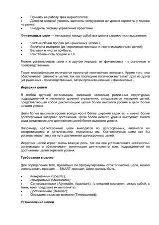  Принять на работу трех маркетологов;
 Довести средний уровень зарплаты сотрудников до уровня зарплаты у лидера
на рынке;
 Внедрить систему управления проектами.
Финансовые цели — увязывают между собой все цели в стоимостном выражении:
 Чистый объем продаж (из «рыночных целей»);
 Величина издержек (из «производственных» и «организационных» целей);
 Валовая и чистая прибыль;
 Рентабельность продаж и т.п.
Можно устанавливать цели и в другом порядке: от финансовых - к рыночным и
производственным.
Такая классификация отличается простотой понятийного аппарата. Кроме того, она
обеспечивает связность целей, так как последние логически вытекают друг из друга
(из рыночных - производственные, затем организационные и финансовые).
Иерархия целей
В любой крупной организации, имеющей несколько различных структурных
подразделений и несколько уровней управления, складывается иерархия целей,
представляющая собой декомпозицию целей более высокого уровня в цели более
низкого уровня.
Цели более высокого уровня всегда носят более широкий характер и имеют более
долгосрочный интервал достижения. Цели более низкого уровня выступают своего
рода средствами для достижения целей более высокого уровня.
Например, краткосрочные цели выводятся из долгосрочных, являются их
конкретизацией и детализацией, подчинены им. Краткосрочные цели как бы
устанавливают вехи на пути достижения долгосрочных целей.
Иерархия целей играет очень важную роль, так как она устанавливает «связность»
организации и обеспечивает ориентацию деятельности всех подразделений на
достижение целей верхнего уровня.
Требования к целям
Для определения того, правильно ли сформулированы стратегические цели, можно
использовать принцип — SMART-принцип. Цели должны быть:
 Конкретными (Specific);
 Измеримыми (Measurable);
 Согласованными (Agreeable, Accordant); (с миссией компании; между собой; с
теми, кому предстоит их выполнять)
 Достижимыми (Realistic);
 Определенными во времени (Timebounded);
Установление целей
 