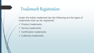 Trademark Registration
Under the Indian trademark law the following are the types of
trademarks that can be registered:
 Product trademarks
 Service trademarks
 Certification trademarks
 Collective trademarks
 