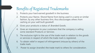 Benefits of Registered Trademarks
1. Protects your hard earned goodwill in the business
2. Protects your Name / Brand Name from being used in a same or similar
fashion, by any other business firm, thus discourages others from
cashing on your well built goodwill
3. Gives your products a status of .Branded Goods.
4. Gives an impression to your customers that the company is selling
some standard Products or Services
5. The exclusive right to the use of the trade mark in relation to the goods
or services in respect of which the trade mark is registered.
6. To obtain relief in respect of infringement (misuse by others) of the
trade mark.
7. Power to assign (transfer) the trade mark to others for consideration.
 