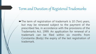 Term and Duration of Registered Trademarks
The term of registration of trademark is 10 (Ten) years,
but may be renewed subject to the payment of the
prescribed fee, in accordance with the provisions of the
Trademarks Act, 1999. An application for renewal of a
trademark can be filed within six months from
Constantia (Body) the expiry of the last registration of
trademark.
 