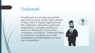 Trademark
A trademark is a virtually perceptible
sign such as name, words, label, symbol
or logo which is legally registered and
this trademark represents a particular
organization, company, product or
service to distinguish it from other
companies or products. Trademark helps
to customers recognize you in the
marketplace and distinguish you from
your competitors.
 