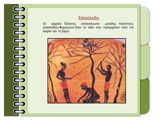 Ελαιόλαδο
Οι αρχαίοι Έλληνες κατανάλωναν μεγάλες ποσότητες
ελαιόλαδου.Φημισμένο ήταν το λάδι που προερχόταν από την
Ικαρία και τη Σάμο.
 