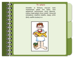 Τα ψάρια
Ανέκαθεν οι Έλληνες έτρωγαν πολύ
περισσότερα ψάρια οπό κρέας. Στην
αρχαιότητα προτιμούσαν, όπως φαίνεται,
κυρίως παχιά ψάρια, όπως: κολιός - σκουμπρί
(σκόμβρος), σαρδέλα (σαρδίνι, τριχίς), γόπα
(βοξ), μαρίδα (σμόρις) κ.α.
 