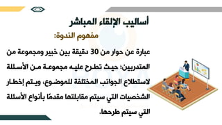 ‫اإللقاء‬ ‫أساليب‬
‫المباشر‬
‫الندوة‬ ‫مفهوم‬
:
‫من‬ ‫حوار‬ ‫عن‬ ‫عبارة‬
30
‫من‬ ‫ومجموعة‬ ‫خبير‬ ‫بين‬ ‫دقيقة‬
‫لة‬ ‫سث‬ ‫ا‬ ‫مثن‬ ‫مجموعثة‬ ‫عليثج‬ ‫طرثرع‬ ‫حيث‬ ‫المتدربين؛‬
‫إخ‬ ‫ويثتم‬ ،‫للموضثوع‬ ‫المختلفة‬ ‫الجوانب‬ ‫السترالع‬
‫رثار‬
‫ا‬ ‫بأنواع‬ ‫ًا‬‫م‬‫مقد‬ ‫مقابلتها‬ ‫سيتم‬ ‫التي‬ ‫الشخصيات‬
‫لة‬ ‫س‬
‫طرحها‬ ‫سيتم‬ ‫التي‬
.
 