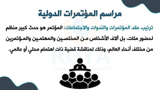 ‫الدولية‬ ‫المؤتمرات‬ ‫مراسم‬
‫واالجتماعات‬ ‫والسدوات‬ ‫المؤتمرات‬ ‫عرد‬ ‫ترتيب‬
:
‫مسظ‬ ‫كبير‬ ‫حدث‬ ‫هو‬ ‫المؤتمر‬
‫م‬
‫والملؤتمريل‬ ‫والمهتمليل‬ ‫المختصليل‬ ‫ملل‬ ‫األشخاص‬ ‫آالف‬ ‫ب‬ ،‫مئات‬ ‫لحضور‬
‫عالمي‬ ‫أو‬ ‫محلي‬ ‫اهتما‬ ‫ذات‬ ‫قضية‬ ‫لمساقشة‬ ‫وذلك‬ ،‫العالم‬ ‫أنحاء‬ ‫مختلف‬ ‫مل‬
.
 