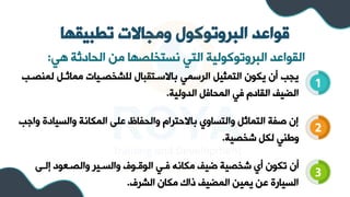 ‫تطبيقها‬ ‫ومجاالت‬ ‫البروتوكول‬ ‫قواعد‬
‫هي‬ ‫الحادثة‬ ‫مل‬ ‫نستخلصها‬ ‫التي‬ ‫البروتوكولية‬ ‫الرواعد‬
:
1
2
3
‫لم‬ ‫مماثل‬ ‫للشخصليات‬ ‫باالسلتربال‬ ‫الرسمي‬ ‫التمثي‬ ‫يكون‬ ‫أن‬ ‫يجب‬
‫سصلب‬
‫الدولية‬ ‫المحاف‬ ‫في‬ ‫الراد‬ ‫الضيف‬
.
‫والسيادة‬ ‫المكانة‬ ‫على‬ ‫اظ‬ ‫والح‬ ‫باالحترا‬ ‫والتساوي‬ ‫التماث‬ ‫ة‬ ‫ص‬ ‫إن‬
‫واجب‬
‫شخصية‬ ‫لك‬ ‫وطسي‬
.
‫إلل‬ ‫والصلعود‬ ‫والسلير‬ ‫الوقلوف‬ ‫فلي‬ ‫مكانه‬ ‫ضيف‬ ‫شخصية‬ ‫أي‬ ‫تكون‬ ‫أن‬
‫ى‬
‫الشرف‬ ‫مكان‬ ‫ذاك‬ ‫المضيف‬ ‫يميل‬ ‫عل‬ ‫السيارة‬
.
 