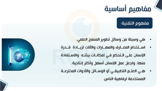 ‫أساسية‬ ‫مفاهيم‬
•
‫العلمي‬ ‫المنهج‬ ‫تطوير‬ ‫وسائل‬ ‫من‬ ‫وسيلة‬ ‫هي‬
.
•
‫تتدرة‬
‫ت‬ ‫تتادة‬
‫ت‬‫لري‬ ‫واةالت‬ ‫تتارات‬
‫ت‬‫والمه‬ ‫تتارف‬
‫ت‬‫المع‬ ‫تتتخدام‬
‫ت‬‫اس‬
‫واالستتف‬ ‫تته‬ ‫بي‬ ‫إمكانتات‬ ‫فتي‬ ‫التتحكم‬ ‫علت‬ ‫اإلنسان‬
‫ادة‬
‫إنتاجية‬ ‫وأكثر‬ ‫أسهل‬ ‫اإلنسان‬ ‫عمل‬ ‫ولجعل‬ ،‫منها‬
.
•
‫المخترعتتة‬ ‫وامدوات‬ ‫الوستتائل‬ ‫أو‬ ‫التطبيقتتي‬ ‫العلتتم‬ ‫هتتي‬
‫الناس‬ ‫لرفاهية‬ ‫المستخدمة‬
.
‫التقنية‬ ‫مفهوم‬
:
 